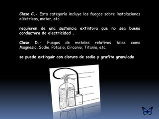 Clase C.- Esta categoría incluye los fuegos sobre instalaciones
eléctricas, motor, etc.

requieren de una sustancia extintora que no sea buena
conductora de electricidad .

Clase D.- Fuegos de metales relativos               tales   como
Magnesio, Sodio, Potasio, Circonio, Titanio, etc.

se puede extinguir con cloruro de sodio y grafito granulado
 