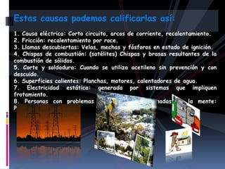 Estas causas podemos calificarlas así:
1. Causa eléctrica: Corto circuito, arcos de corriente, recalentamiento.
2. Fricción: recalentamiento por roce.
3. Llamas descubiertas: Velas, mechas y fósforos en estado de ignición.
4. Chispas de combustión: (satélites) Chispas y brasas resultantes de la
combustión de sólidos.
5. Corte y soldadura: Cuando se utiliza acetileno sin prevención y con
descuido.
6. Superficies calientes: Planchas, motores, calentadores de agua.
7. Electricidad estática: generada por sistemas que impliquen
frotamiento.
8. Personas con problemas económicos o enajenadas de la mente:
Piromaníacos.
 