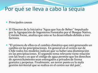 Por qué se lleva a cabo la sequia
 Principales causas
 El Director de la Iniciativa “Agua que has de Beber” Impulsado
por la Agrupación de Ingenieros Forestales por el Bosque Nativo,
Cristián Frene, analiza que esto se ha desarrollado debido a tres
factores.
 “El primero de ellos es el cambio climático que está generando un
cambio en las precipitaciones. En general en el centro sur de
Chile todos los modelos indican que va haber una disminución
en las precipitaciones. El segundo tema relevante tiene relación
con las leyes y es que el código de agua permite que los derechos
de aprovechamiento sean entregados a privados de forma
gratuita y perpetua. Finalmente, un tercer punto es la mala
gestión territorial que se realiza en el centro sur del país”,
 
