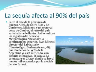La sequía afecta al 90% del país
 Salvo el este de la provincia de
Buenos Aires, de Entre Ríos y de
Corrientes, Misiones, y un sector al
oeste de Chubut, el resto del país
sufre la falta de lluvias. Así lo indican
los registros del Servicio
Meteorológico Nacional y lo
confirman los expertos. Juan Minetti,
director del Laboratorio
Climatológico Sudamericano, dijo
que alrededor del 90% de la
Argentina ya está sufriendo, con
distinta intensidad, la sequía. La
contracara es Chaco, donde ya hay al
menos mil evacuados por la crecida
del río Paraná.
 