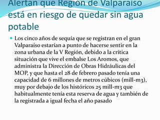 Alertan que Región de Valparaíso
está en riesgo de quedar sin agua
potable
 Los cinco años de sequía que se registran en el gran
Valparaíso estarían a punto de hacerse sentir en la
zona urbana de la V Región, debido a la crítica
situación que vive el embalse Los Aromos, que
administra la Dirección de Obras Hidráulicas del
MOP, y que hasta el 28 de febrero pasado tenía una
capacidad de 6 millones de metros cúbicos (mill-m3),
muy por debajo de los históricos 25 mill-m3 que
habitualmente tenía esta reserva de agua y también de
la registrada a igual fecha el año pasado
 