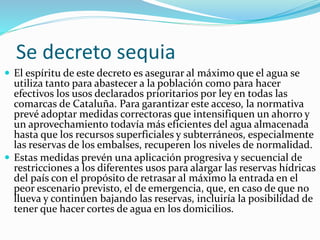 Se decreto sequia
 El espíritu de este decreto es asegurar al máximo que el agua se
utiliza tanto para abastecer a la población como para hacer
efectivos los usos declarados prioritarios por ley en todas las
comarcas de Cataluña. Para garantizar este acceso, la normativa
prevé adoptar medidas correctoras que intensifiquen un ahorro y
un aprovechamiento todavía más eficientes del agua almacenada
hasta que los recursos superficiales y subterráneos, especialmente
las reservas de los embalses, recuperen los niveles de normalidad.
 Estas medidas prevén una aplicación progresiva y secuencial de
restricciones a los diferentes usos para alargar las reservas hídricas
del país con el propósito de retrasar al máximo la entrada en el
peor escenario previsto, el de emergencia, que, en caso de que no
llueva y continúen bajando las reservas, incluiría la posibilidad de
tener que hacer cortes de agua en los domicilios.
 