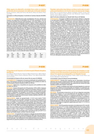 49
A n a i s d o c o n g r e s s o
P-037
Efeito agudo do sildenafil e atividade física sobre os sistema
cardiovascular em pacientes com disfunção ventricular sistólica
RODRIGO ATHANAZIO, DANIEL M. FREITAS, NEI DANTAS, DANIELA B. ALMEIDA, FRAN-
CISCO REIS.
Ambulatório de Miocardiopatias e Insuficiência Cardíaca Salvador BA BRA-
SIL
INTRODUÇÃO: Sildenafil possui ação vasodilatadora. Por isso, estudos que
mostrem sua segurança na população com ICC são necessários, uma vez
que esses pacientes possuem particularidades, como baixo débito e uso de
drogas com potencial vasodilatador sinérgico. Objetivo: Verificar agudamente
o efeito hemodinâmico do sildenafil sobre a atividade física dos portadores de
disfunção ventricular sistólica. Métodos: Participaram do estudo 13 homens,
portadores de disfunção erétil e IC avaliados no ambulatório de Miocardiopatias
e IC de Março/04 a Setembro/04. Os critérios de inclusão foram FE < 40%
documentada por ecocardiograma e IIEF5 <= 21. Para caracterizar o efeito
hemodinâmico do medicamento após atividade física foi realizado o teste dos
6 minutos (T6M) antes e após a ingestão Sildenafil 50mg, com intervalo de 30
minutos. Antes e depois de cada T6M aferiu-se a freqüência cardíaca (FC) e a
tensão arterial sistólica (TAS) e diastólica (TAD). Para análise estatística, o
estudo foi dividido em 4 etapas: Antes do T6M realizado antes do Sildenafil
(T1); Após o T6M, antes do Sildenafil (T2); Antes do T6M após o Sildenafil
(T3); Após o T6M realizado após o Sildenafil (T4). Resultados: A idade variou
de 42 a 67 anos (média = 56,8 ± 6,3). A comparação entre as médias da TA
e da FC nas diferentes etapas do estudo encontra-se sumarizada na tabela.
Antes do sildenafil, os pacientes caminharam em média 488,2m, enquanto
que após, percorreram 497,03m (p=0,27). Nenhum indivíduo referiu sinto-
mas. Conclusão: Na amostra estudada de portadores de disfunção ventricular
sistólica, apesar de observar-se uma significante diminuição da TA após ativi-
dade física sob uso do sildenafil, não houve repercussão clínica. Dessa forma,
parece ser seguro o uso do sildenafil nestes indivíduos
P-038
Peptídeo natriurético tipo b(bnp) e arritmia ventricular em paci-
entes assintomáticos com forma crônica da doença de chagas.
DIVINA SEILA DE OLIVEIRA-MARQUES, MANOEL FERNANDES CANESIN, CLAUDIO JOSE
FUGANTI, FLAVIO BARUTTA JUNIOR, RICARDO JOSE RODRIGUES, LAERCIO UEMURA,
ANTONIO CARLOS PEREIRA BARRETTO.
INSTITUTO DO CORAÇÃO-HC-FMUSP SÃO PAULO SP BRASIL
INTRODUÇÃO: A dosagem do BNP tem demonstrado utilidade no diagnósti-
co de disfunções sistólicas e diastólicas do ventrículo esquerdo. Em pacien-
tes com doença de Chagas a disfunção ventricular sistólica é importante
preditor prognóstico, principalmente quando associado a arritmias ventriculares
complexas. Objetivo: Avaliar a correlação entre valor plasmático do BNP e
extrassístoles ventriculares (EVs) em pts assintomáticos com forma crônica
da doença de Chagas. Casuística e métodos: 103 pts com idade entre 18 e
50 anos, com infecção por Trypanosoma cruzi sem outras patologias associ-
adas, divididos em 3 grupos: GI - 49 pts com eletrocardiograma (ECG) normal
e índice cardiotorácico(ICT)£ 0,5 ; GIIA - 30 pts com ECG com alterações
características de doença de Chagas (bloqueios atrioventriculares, BRD,
BDASE, bradicardia sinusal quando acompanhado de extrassístoles
ventriculares e/ou alterações primárias da repolarização ventricular) e GIIB -
24 pts com ECG com alterações não características. Em todos os pacientes
foi realizado dosagem do BNP pelo método de imunoensaio de fluorescência-
Triage BNP e eletrocardiograma dinâmico para avaliação da presença e o
número de EVs em 24 horas (EVS/24H). Resultados: as médias de idade
foram de 41±5,6; 43±4,6 e 42±6,8 respectivamente no GI, GIIA e GIIB
(p=0,429). Os valores plasmáticos médios do BNP foram 30,28±88,4,
65,65±193,9 e 24,15 ± 82,4 (p=0,121), respectivamente do GI, GIIA e GIIB.
Os A média de EVS/24H, foi significativamente maior no grupo GIIA (1138,00
± 2779) do que no grupo GI (51,68 ±161) e GIIB (115,40± 297) (p<0,05). Não
houve correlação entre EVS/24H e BNP nos grupos GI (r = -0,15; p=0,286) e
GIIB (r = -0,32; p= 0,130). Houve correlação entre EVS/24H e BNP no GIIA.
(r=0,37; p=0,043). Conclusão: O valor plasmático do BNP tem correlação
positiva e significativa com o número de EVS/24H em pts assintomáticos e
ECG com alterações características de doença de Chagas.
P-039
A Importância da Caquexia na Cardiomiopatia Dilatada Idiopática
da Infância.
VITOR MANUEL PEREIRA AZEVEDO, FRANCISCO MANES ALBANESI FILHO, MARCIA BUENO
CASTIER, MARCO AURELIO SANTOS, BERNARDO RANGEL TURA, MARIA OURINDA MES-
QUITA DA CUNHA.
Universidade do Estado do Rio de Janeiro Rio de Janeiro RJ BRASIL
FUNDAMENTOS: A caquexia é uma grave complicação da insuficiência car-
díaca. Permanecem dúvidas de sua importância como preditora do óbito na
Cardiomiopatia Dilatada Idiopática (CMDI) da infância.
OBJETIVO: Determinar a importância da caquexia como preditora do óbito
na CMDI da infância.
MÉTODOS: Estudo retrospectivo de 165 pacientes (1979 a 2003). Variáveis
analisadas: idade na apresentação, classe funcional pelos critérios da NYHA,
avaliação do estado nutricional e percentil do peso e desvio padrão do peso
(índice z). Realizadas 744 pesagens nos primeiros 72 meses de evolução.
Análise estatística: qui quadrado e intervalo de confiança de 95% (IC95), tes-
te t de Student e análise de variância para medidas repetidas (ANOVA). Utili-
zado alfa=0,05 e beta=0,80.
RESULTADOS: Idade na apresentação: 2,1±3,2 anos sendo 75,8%
(IC95=68,5% a 82,1%) (p<0,0001) menores de 2 anos, classe funcional III e
IV: 81,2% (IC95=74,4% a 86,9%) (p<0,0001), sendo todos os 40 óbitos neste
grupo (p=0,0008). A desnutrição na apresentação não influenciou o óbito
(p=0,10), porém a caquexia evolutiva foi marcadora de óbito (p=0,02) (RC=3,21;
IC95=1,04 a 9,95). Não houve diferença significativa no percentil de peso
(p=0,15) ou no índice z (p=0,14) na apresentação. A média do percentil de
peso e do índice z foram superiores nos sobreviventes (34,9º ± 32,6º vs 8,6º ±
16,0º) e (-0,62 ± 1,43 vs -2,02 ± 1,12) (p<0,0001). A ANOVA demonstrou
diferença significativa na evolução para o percentil de peso (p=0,0417) e o
índice z (p=0,0005) desde o primeiro mês de evolução.
CONCLUSÃO: O surgimento de caquexia e a redução do percentil de peso e
do índice z na evolução da criança portadora de CMDI são sinais de prognós-
tico reservado. Estamos seguros que a avaliação do estado nutricional por ser
de fácil execução, não implicando em ônus adicional deve tornar-se rotina no
seguimento do paciente pediátrico com insuficiência cardíaca crônica.
P-040
Haveria correlação entre os índices da função diastólica e a ge-
ometria ventricular esquerda em pacientes em insuficiência car-
díaca? Um estudo ecocardiográfico com Doppler tissular
ILMAR KOHLER, MARCO ANTONIO RODRIGUES TORRES, DIANE CLÁUDIA ROSO, LUIZ
CLAUDIO DANZMANN, VALÉRIA FREITAS.
Universidade Luterana do Brasil Canoas RS BRASIL.
EMBASAMENTO: Estudos têm sugerido que as velocidades miocárdicas
definidas pelo Doppler pulsátil tissular (DPT) são relativamente independen-
tes da pré-carga e, conseqüentemente, são superiores aos índices de função
diastólica obtidos pelo Doppler mitral (DM).
OBJETIVO: Avaliar a correlação entre índices da função diiastólica do ventrículo
esquerdo (VE), obtidos por ecocardiografia com Doppler e os parâmetros ge-
ométricos da massa e do remodelamento VE em pacientes com insuficiência
cardíaca congestiva.
MÉTODOS: 29 pacientes consecutivos com ICC em categorias avançadas
(ACC/AHA) e classes II–IV, com remodelamento VE calculado com base na
relação entre o diâmetro interno/2 X a espessura parietal (D/2 X Esp.) e o
índice de massa VE, distribuídos em 4 categorias (N-normal, C-concêntrica,
H-hipertrófica e E-excêntrica), foram submetidos ao ecocardiograma em re-
pouso com as medidas das velocidades E, A, razão E/A e tempo de
desaceleração de E (TDE) da válvula mitral pelo DM, bem como das velocida-
des de movimentação do segmento septal justa-anel mitral E’, A’, E’/A’ e o
cálculo da razão E/E’.
RESULTADOS: Dos 29 pacientes estudados remodelamento VE foi identifi-
cado em 27 pcs (C=2, H=17, E=8). A idade média foi de 47±17 anos, sendo
um total de 18 mulheres, com índice de massa corporal de 24±5 e fração de
ejeção de 61±9% (31-77%). A análise da matriz de correlação de Sperman
entre as variáveis da função diastólica estudadas revelou um alto grau de
correlação entre a razão E’/A’ e o parâmetro D/2 X Esp., que define a
remodelamento VE (correlação de 0,667**, p<0,001, n=29). CONCLUSÃO:
Existe uma correlação inversa e significativa entre a razão E’/A’ obtida pelo
Doppler tissular e o diâmetro interno/2 X a espessura parietal do VE, indican-
do que um aumento numa provoca uma redução na outra.
 