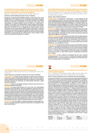 A n a i s d o c o n g r e s s o
76
P-145
Comparação dos limiares agudos e crônicos dos cabos-eletro-
dos da st.jude modelos 1470t e 1474t dotados de liberação de
esteróide, implantados em pacientes chagásicos.
GRECO, OT;, GAUCH, PRA;, CARDINALLI, AN;, SOARES, MJF;, GRECO, RL;.
HOSPITAL SANTA MARCELINA SÃO PAULO SP BRASIL
Estudamos o comportamento eletrônico agudo e crônico dos CE St. Jude
modelo atrial 1474 T e ventricular 1470T com liberação de esteróide. De agosto
de 2002 a junho de 2003 36 pacientes cumpriram o protocolo. No impalnte
medimos os limiares e impedâncias uni e bipolares, tanto atriais como
ventriculares. Foi oabtido o registro crônico de cada CE, 3 meses após o
implante. Os Ce atriais 1474T apresentaram valores médios na fase aguda,
unipolares e bipolares foram de: limiar de comando de 0,6/0,6 Volt, sensibili-
dade de P de 3,23/3,77 mV e impedância de 579/615 Ohms. Os CE
ventriculares 1470T apresentaram valores médios na fase aguda, unipolares
e bipolares na fase aguda e excelentes resultados na fase crônica, cumprindo
sua proposta de, com a liberação do esteróide, promover uma baixa reação
inflamatória na maturação dos CE, obtendo assim, pouca variação na fase
crônica dos parâmetros registrados no implante.
P-146
Custo-efetividade da ressincronização cardíaca com marca passo
biventricular no tratamento da insuficiência cardíaca congestiva
CARLOS ABDO ARBACHE, JOAO CHAKER SABA, JAIRO ALVES PINHEIRO JR., ABRAO
JOSE CURY JUNIOR, JEFFER LUIZ DE MORAIS, ELIANE ABOUD, SILVIO SOZINHO PEREI-
RA, WAGNER GARCIA SANCHEZ.
SANTA CASA AVARÉ SP BRASIL
INTRODUÇÃO: A Insuficiência Cardíaca(IC) é uma entidade de alta
morbimortalidade e de altos custos para sistemas de saúde. Recentemente
novas opções terapêuticas tem surgido e entre elas a Ressincronização Car-
díaca com Marca Passo Bicameral (RCMB)tem se mostrado efetiva nos
pacientes(p) com Fração de Ejeção (FE) < de 35%, Classe Funcional (CF) III
ou IV da NYHA e duração do QRS acima de 014 ms, porém seus custos são
elevados, com cada aparelho custando aproximadamente US 10000.
OBJETIVOS: Avaliar a relação custo benefício da RCMB, através da análise
de dias de internação na cidade de Avaré, pois todos doentes são internadosem
uma única instituição . Justificamos esta forma de análise pois em nosso
meio o preço pago às instituições via SUS é muito baixo,ficando impossível
relaçionarmos gastos com benefícios.
MATERIAL E MÉTODOS: Entre dezembro de 2000 a julho de 2003 dezesseis
p foram submetidos a RCMB., o tempo de internação pré implante variou de 1
a 43 dias, com uma mediana de treze dias. Nesse grupo seis pacientes (p)
encontravam-se em CF II e outros dez em CF IV, a FE variou 19 a 35, com
mediana de 28.5., a Distância Percorrida em 6 minutos (DP6) variou de 102 a
320 metros., com mediana de.176 mts.
RESULTADOS: No período pós implante o numero de internações variou de
1 a 20 dias., com mediana de seis dias. A FE variou de 26 .a 42, com mediana
de 34,5., 1 p que estava na cf permaneceu em CF III, outros 6 tiveram erolução
para a CF II, 6 p que estava em CF IV forma para a CF II e III evouiram apara
a CF III.., a DP variou, no pós implante, de 102 a 440 metros, com mediana
de 248 mts. ocoreram 3 óbitos..Não ocorreram complicações importantes
com o método.
CONCLUSÃO: a rcmb. é efetiva no tratamento da ICC, pois, ,melhora
importantemente a CF, a FE ( p< 0,01), a DP6 (p<0,01), além de diminuir
significativamente o numeros de dias de internação( p<0,045). além de segu-
ro e com impacto positivo na mortalidade., .
P-147
“Resultados Tardios do Infarto Septal Programado”
HELENA F MARTINO, MIRIAM GAZE, RITA VILLELA, CESAR NASCIMENTO, PAULO SER-
GIO OLIVEIRA.
Instituto Nacional de Cardilogia Laranjeiras Rio de Janeiro RJ BRASIL.
FUNDAMENTO: A injeção de álcool absoluto em artéria septal, através de
cateterismo cardíaco, foi inicialmente descrita em 1995, e tem como objetivo
causar o afilamento da parade septal reduzindo a obstrução na via de saída do
ventrículo esquerdo em portadores de cardiomiopatia hipertrófica septal
assimétrica obstrutiva.
OBJETIVO: Relatar os resultados imediatos e tardios do nosso primeiro pro-
cedimento realizado janeiro/1999.
RESUMO: Em Janeiro/1999 paciente de 47 anos, fem, com cardimiopatia
hipertrófica septal assimétrica, obstrutiva (gradiente 129mmHg VSVE), CF
IV NYHA, foi submetida em sala de hemodinâmica à injeção de 5ml de álcool
absoluto na artéria coronariana septal. Como resposta imediata observamos
redução do gradiente para zero, seis meses após este gradiente eleva-se para
30 mmHg sifra esta mantida nos 5 anos subseqüentes. Como intercorrências
tardias apresentou fibrilação atrial com baixa resposta ventricular necessitan-
do o implante de marca-passo. Espessura do septo e parede posterior pré
procedimento eram 18 e 13 respectivamente e após 12 e 12mm. Diâmetro do
átrio esquerdo pré 68mm após 45. Classe funcional pré IV 5 anos após II.
CONCLUSÃO: No caso relatado o infarto programado da artéria septal mos-
trou bom resultado terapêutico, garantindo sobrevida com qualidade 5 anos
após o procedimento.
P-148
Espironolactona previne o remodelamento miocárdico na
cardiomiopatia chagásica
FELIX J. A. RAMIRES, FABIO FERNANDES, BARBARA MARIA IANNI, VERA MARIA CURY
SALEMI, ANGELINA BILATE, DANIEL GREGIO, EDECIO C NETO, CHARLES MADY.
INSTITUTO DO CORAÇÃO (InCor) HC-FMUSP São Paulo SP BRASIL.
A doença de Chagas é uma causa importante de cardiomiopatia dilatada na
América do Sul. É uma causa predominantemente inflamatória. A questão é
se essa cardiomiopatia teria a mesma resposta ao antagonismo da aldosterona
como demonstrado em outras etiologias. O objetivo foi avaliar o papel da
espironolactona no remodelamento miocárdico em um modelo de
cardiomiopatia chagásica. Estudamos 60 Hamsters Sirius divididos em: con-
trole (C), infectado (Inf), Inf mais espironolactona (Infesp, 40mg/Kg/dia por
gavagem). Os animais foram mantidos por 11 meses e o tratamento foi inicia-
do logo após a infecção pelo Tripanossoma cruzi. Realizado ecocardiograma
bidimencional com dopller colorido e o diâmetro diastólico do ventrículo es-
querdo (DDVE), fração de encurtamento (FE), tempo de relaxamento
isovolumétrico (TRIV) e índice de desempenho miocárdico (IDM) foram deter-
minados. O volume de colágeno intersticial (FVCI) foi determinado por
videomorfometria em tecido corado com picrosirius red. Os animais foram
sacrificados sob anestesia com Avertin e com infusão de cloreto de potássio.
Foi utilizado curva de Kaplan Mayer e log rank para análise de sobrevida e
análise de variância para comparação das outras variáveis. A curva de sobrevida
mostrou benefício da espironolactona na fase crônica (p<0,04). O peso do
animal (P) foi C: 190g, Inf:167g*, Infesp:198g (*p<0.05, comparado ao C e
Infesp), o DDVE/P foi C:0,31, Inf:0,35*, Infesp: 0.29 (*p<0.05, comparado ao
C e Infesp), a FE foi C:38, Inf: 35,5, Infesp: 38 (sem significância estatística),
TRIV foi C: 23 msec, Inf: 26 msec*, Infesp: 22 msec ( *p<0.05, comparado ao
C e Infesp) e o IDM foi C: 0,6, Inf:0,7, Infesp: 0,6 (sem significância estatísti-
ca). FVCI - tabela (*p<0,05 vs C/Inf, †p<0,05 vs C). Portanto, nós observamos
que a espironolactona previniu o remodelamento miocárdico também na
cardiomiopatia chagásica, reduziu a mortalidade na fase crônica e sugere
beneficio na função diastólica.
 