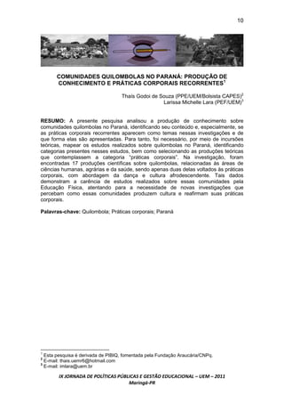10




       COMUNIDADES QUILOMBOLAS NO PARANÁ: PRODUÇÃO DE
       CONHECIMENTO E PRÁTICAS CORPORAIS RECORRENTES1

                                   Thaís Godoi de Souza (PPE/UEM/Bolsista CAPES)2
                                                   Larissa Michelle Lara (PEF/UEM)3


RESUMO: A presente pesquisa analisou a produção de conhecimento sobre
comunidades quilombolas no Paraná, identificando seu conteúdo e, especialmente, se
as práticas corporais recorrentes aparecem como temas nessas investigações e de
que forma elas são apresentadas. Para tanto, foi necessário, por meio de incursões
teóricas, mapear os estudos realizados sobre quilombolas no Paraná, identificando
categorias presentes nesses estudos, bem como selecionando as produções teóricas
que contemplassem a categoria “práticas corporais”. Na investigação, foram
encontradas 17 produções científicas sobre quilombolas, relacionadas às áreas de
ciências humanas, agrárias e da saúde, sendo apenas duas delas voltados às práticas
corporais, com abordagem da dança e cultura afrodescendente. Tais dados
demonstram a carência de estudos realizados sobre essas comunidades pela
Educação Física, atentando para a necessidade de novas investigações que
percebam como essas comunidades produzem cultura e reafirmam suas práticas
corporais.

Palavras-chave: Quilombola; Práticas corporais; Paraná




1
  Esta pesquisa é derivada de PIBIQ, fomentada pela Fundação Araucária/CNPq.
2
  E-mail: thais.uemr6@hotmail.com
3
  E-mail: imlara@uem.br

        IX JORNADA DE POLÍTICAS PÚBLICAS E GESTÃO EDUCACIONAL – UEM – 2011
                                    Maringá-PR
 