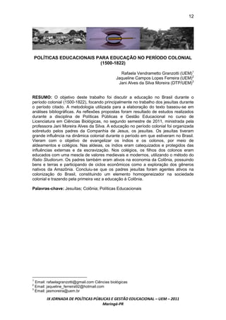 12




    POLÍTICAS EDUCACIONAIS PARA EDUCAÇÃO NO PERÍODO COLONIAL
                            (1500-1822)

                                                  Rafaela Vendrametto Granzotti (UEM)1
                                                Jaqueline Campos Lopes Ferreira (UEM)2
                                                 Jani Alves da Silva Moreira (DTP/UEM)3


RESUMO: O objetivo deste trabalho foi discutir a educação no Brasil durante o
período colonial (1500-1822), focando principalmente no trabalho dos jesuítas durante
o período citado. A metodologia utilizada para a elaboração do texto baseou-se em
análises bibliográficas. As reflexões propostas foram resultado de estudos realizados
durante a disciplina de Políticas Públicas e Gestão Educacional no curso de
Licenciatura em Ciências Biológicas, no segundo semestre de 2011, ministrada pela
professora Jani Moreira Alves da Silva. A educação no período colonial foi organizada
sobretudo pelos padres da Companhia de Jesus, os jesuítas. Os jesuítas tiveram
grande influência na dinâmica colonial durante o período em que estiveram no Brasil.
Vieram com o objetivo de evangelizar os índios e os colonos, por meio de
aldeamentos e colégios. Nas aldeias, os índios eram catequizados e protegidos das
influências externas e da escravização. Nos colégios, os filhos dos colonos eram
educados com uma mescla de valores medievais e modernos, utilizando o método do
Ratio Studiorum. Os padres também eram ativos na economia da Colônia, possuindo
bens e terras e participando de ciclos econômicos como a exploração dos gêneros
nativos da Amazônia. Concluiu-se que os padres jesuítas foram agentes ativos na
colonização do Brasil, constituindo um elemento homogeneizador na sociedade
colonial e trazendo pela primeira vez a educação à Colônia.

Palavras-chave: Jesuítas; Colônia; Políticas Educacionais




1
  Email: rafaelagranzotti@gmail.com Ciências biológicas
2
  Email: jaqueline_ferreira92@hotmail.com
3
  Email: jasmoreira@uem.br

        IX JORNADA DE POLÍTICAS PÚBLICAS E GESTÃO EDUCACIONAL – UEM – 2011
                                    Maringá-PR
 