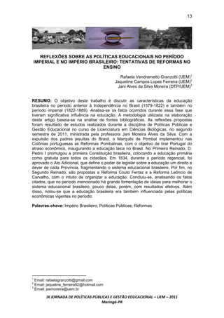 13




       REFLEXÕES SOBRE AS POLÍTICAS EDUCACIONAIS NO PERÍODO
    IMPERIAL E NO IMPÉRIO BRASILEIRO: TENTATIVAS DE REFORMAS NO
                               ENSINO

                                              Rafaela Vendrametto Granzotti (UEM)1
                                            Jaqueline Campos Lopes Ferreira (UEM)2
                                             Jani Alves da Silva Moreira (DTP/UEM)3


RESUMO: O objetivo deste trabalho é discutir as características da educação
brasileira no período anterior à Independência no Brasil (1579-1822) e também no
período imperial (1822-1889). Analisa-se os fatos ocorridos durante essa fase que
tiveram significativa influência na educação. A metodologia utilizada na elaboração
deste artigo baseia-se na análise de fontes bibliográficas. As reflexões propostas
foram resultado de estudos realizados durante a disciplina de Políticas Públicas e
Gestão Educacional no curso de Licenciatura em Ciências Biológicas, no segundo
semestre de 2011, ministrada pela professora Jani Moreira Alves da Silva. Com a
expulsão dos padres jesuítas do Brasil, o Marquês de Pombal implementou nas
Colônias portuguesas as Reformas Pombalinas, com o objetivo de tirar Portugal do
atraso econômico, inaugurando a educação laica no Brasil. No Primeiro Reinado, D.
Pedro I promulgou a primeira Constituição brasileira, colocando a educação primária
como gratuita para todos os cidadãos. Em 1834, durante o período regencial, foi
aprovado o Ato Adicional, que define o poder de legislar sobre a educação um direito e
dever de cada Província, fragmentando o sistema educacional brasileiro. Por fim, no
Segundo Reinado, são propostas a Reforma Couto Ferraz e a Reforma Leôncio de
Carvalho, com o intuito de organizar a educação. Concluiu-se, analisando os fatos
citados, que no período mencionado há grande fomentação de ideias para melhorar o
sistema educacional brasileiro, pouco delas, porém, com resultados efetivos. Além
disso, notou-se que a educação brasileira era também influenciada pelas políticas
econômicas vigentes no período.

Palavras-chave: Império Brasileiro; Políticas Públicas; Reformas




1
  Email: rafaelagranzotti@gmail.com
2
  Email: jaqueline_ferreira92@hotmail.com
3
  Email: jasmoreira@uem.br

        IX JORNADA DE POLÍTICAS PÚBLICAS E GESTÃO EDUCACIONAL – UEM – 2011
                                    Maringá-PR
 