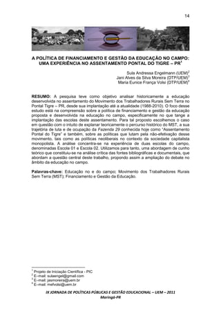 14




A POLÍTICA DE FINANCIAMENTO E GESTÃO DA EDUCAÇÃO NO CAMPO:
   UMA EXPERIÊNCIA NO ASSENTAMENTO PONTAL DO TIGRE – PR1

                                                     Sula Andressa Engelmann (UEM)2
                                               Jani Alves da Silva Moreira (DTP/UEM)3
                                                Maria Eunice França Volsi (DTP/UEM)4


RESUMO: A pesquisa teve como objetivo analisar historicamente a educação
desenvolvida no assentamento do Movimento dos Trabalhadores Rurais Sem Terra no
Pontal Tigre – PR, desde sua implantação até a atualidade (1988-2010). O foco desse
estudo está na compreensão sobre a política de financiamento e gestão da educação
proposta e desenvolvida na educação no campo, especificamente no que tange a
implantação das escolas deste assentamento. Para tal proposto escolhemos o caso
em questão com o intuito de explanar teoricamente o percurso histórico do MST, a sua
trajetória de luta e de ocupação da Fazenda 29 conhecida hoje como “Assentamento
Pontal do Tigre” e também, sobre as políticas que lutam pela não-efetivação desse
movimento, tais como as políticas neoliberais no contexto da sociedade capitalista
monopolista. A análise concentra-se na experiência de duas escolas do campo,
denominadas Escola 01 e Escola 02. Utilizamos para tanto, uma abordagem de cunho
teórico que constituiu-se na análise crítica das fontes bibliográficas e documentais, que
abordam a questão central deste trabalho, propondo assim a ampliação do debate no
âmbito da educação no campo.

Palavras-chave: Educação no e do campo; Movimento dos Trabalhadores Rurais
Sem Terra (MST); Financiamento e Gestão da Educação.




1
  Projeto de Iniciação Científica - PIC
2
  E–mail: sulaengel@gmail.com
3
  E–mail: jasmoreira@uem.br
4
  E–mail: mefvolsi@uem.br

         IX JORNADA DE POLÍTICAS PÚBLICAS E GESTÃO EDUCACIONAL – UEM – 2011
                                     Maringá-PR
 