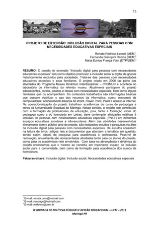 15




    PROJETO DE EXTENSÃO: INCLUSÃO DIGITAL PARA PESSOAS COM
              NECESSIDADES EDUCATIVAS ESPECIAIS

                                                      Renata Pedroso Leonel (UEM)1
                                                  Fernanda Giacopini Ramos (UEM)2
                                               Maria Eunice França Volsi (DTP/UEM)3


RESUMO: O projeto de extensão “Inclusão digital para pessoas com necessidades
educativas especiais” tem como objetivo promover a inclusão social e digital de grupos
historicamente excluídos pela sociedade. Trata-se das pessoas com necessidades
educativas especiais e seus familiares. O projeto criado em 2006 faz parte das
atividades do Programa Museu Dinâmico Interdisciplinar – PROMUD e acontece no
laboratório de informática do referido museu. Atualmente participam do projeto
adolescentes, jovens, adultos e idosos com necessidades especiais, bem como alguns
familiares que os acompanham. Os conteúdos trabalhados são informações básicas
que possam viabilizar o uso dos recursos da informática, como: manuseio de
computadores; conhecimento básicos do Word, Power Point, Paint e acesso a internet.
Na operacionalização do projeto trabalham acadêmicas do curso de pedagogia e
letras da Universidade Estadual de Maringá. Nesse sentido, o projeto tem contribuído
com a formação de profissionais da educação, pois, tanto a formação inicial do
pedagogo como a do licenciado em Letras, deve contemplar atividades relativas à
inclusão de pessoas com necessidades educativas especiais (PNEE) em diferentes
espaços educativos escolares e não-escolares. Além das atividades desenvolvidas
diretamente com o público alvo do projeto, são realizados estudos e pesquisas na área
de inclusão digital para pessoas com necessidades especiais. Os estudos consistem
na leitura de livros, artigos, leis e documentos que abordam a temática em questão,
sendo assim, objeto de pesquisa para acadêmicas e professoras. Passível de
renovação, anualmente são acrescentadas atividades tanto para os alunos do projeto,
como para os acadêmicos nele envolvidos. Com base na abrangência e dinâmica do
projeto entendemos que o mesmo se constitui em importante espaço de inclusão
social para a comunidade, bem como de formação para acadêmicos dos cursos de
licenciatura.

Palavras-chave: Inclusão digital; Inclusão social; Necessidades educativas especiais




1
  E-mail: renata.uem@hotmail.com
2
  E-mail: nandagr@hotmail.com
3
  E-mail: mefvolsi@uem.br

       IX JORNADA DE POLÍTICAS PÚBLICAS E GESTÃO EDUCACIONAL – UEM – 2011
                                   Maringá-PR
 