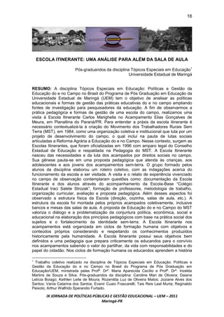 16




    ESCOLA ITINERANTE: UMA ANÁLISE PARA ALÉM DA SALA DE AULA

                        Pós-graduandos da disciplina Tópicos Especiais em Educação1
                                                    Universidade Estadual de Maringá


RESUMO: A disciplina Tópicos Especiais em Educação: Políticas e Gestão da
Educação do e no Campo no Brasil do Programa de Pós Graduação em Educação da
Universidade Estadual de Maringá (UEM) tem o objetivo de analisar as políticas
educacionais e formas de gestão das práticas educativas do e no campo ampliando
fontes de investigação para pesquisadores da educação. A fim de observarmos a
prática pedagógica e formas de gestão de uma escola do campo, realizamos uma
visita à Escola Itinerante Carlos Marighella no Acampamento Elias Gonçalves de
Meura, em Planaltina do Paraná/PR. Para entender a práxis da escola itinerante é
necessário contextualizá-la à criação do Movimento dos Trabalhadores Rurais Sem
Terra (MST), em 1984, como uma organização coletiva e institucional que luta por um
projeto de desenvolvimento do campo, o qual inclui na pauta de lutas sociais
articuladas a Reforma Agrária a Educação do e no Campo. Nesse contexto, surgem as
Escolas Itinerantes, que foram oficializadas em 1996 com amparo legal do Conselho
Estadual de Educação e respaldada na Pedagogia do MST. A Escola Itinerante
nasceu das necessidades e da luta dos acampados por direitos sociais no campo.
Sua gênese pauta-se em uma proposta pedagógica que atenda às crianças, aos
adolescentes e aos jovens dos acampamentos sem-terra. O grupo formado pelos
alunos da disciplina elaborou um roteiro coletivo, com as indagações acerca do
funcionamento da escola a ser visitada. A visita e o relato de experiência vivenciado
no campo de observação contemplaram questões como: documentação da Escola
Itinerante e dos alunos através do acompanhamento da Escola-Base “Colégio
Estadual Iraci Salete Strozak”, formação de professores, metodologia de trabalho,
organização curricular, avaliação e proposta pedagógica. Além desses aspectos foi
observado a estrutura física da Escola (direção, cozinha, salas de aula, etc.). A
estrutura da escola foi montada pelos próprios acampados coletivamente, inclusive
bancos e mesas das salas de aula. A proposta de Educação do e no Campo do MST
valoriza o diálogo e a problematização da conjuntura política, econômica, social e
educacional na elaboração dos princípios pedagógicos com base na prática social dos
sujeitos e o fortalecimento da identidade sem-terra. A Escola Itinerante nos
acampamentos está organizada em ciclos de formação humana com objetivos e
conteúdos próprios considerando e respeitando os conhecimentos produzidos
historicamente pela humanidade. A Escola Itinerante possui seus objetivos bem
definidos e uma pedagogia que prepara criticamente os educandos para o convívio
nos acampamentos sabendo o valor do partilhar, da vida com responsabilidades e do
papel do cidadão. Nos ciclos de formação humana os educandos aprendem a história

1
 Trabalho coletivo realizado na disciplina de Tópicos Especiais em Educação: Políticas e
Gestão da Educação do e no Campo no Brasil do Programa de Pós Graduação em
Educação/UEM, ministrada pelas Profª. Drª. Maria Aparecida Cecílio e Profª. Drª. Irizelda
Martins de Souza e Silva. Pós-graduandos da disciplina: Caroline Mari de Oliveira; Daiane
Letícia Boiago; Kethlen Leite de Moura; Rozenilda Luz de Oliveira Matos; Joziane Alves dos
Santos; Vania Catarina dos Santos; Evanir Cuaio Frascarelli; Tais Reis Leal Murta; Reginaldo
Peixoto; Arthur Walfrido Sperandio Furtado.

        IX JORNADA DE POLÍTICAS PÚBLICAS E GESTÃO EDUCACIONAL – UEM – 2011
                                    Maringá-PR
 