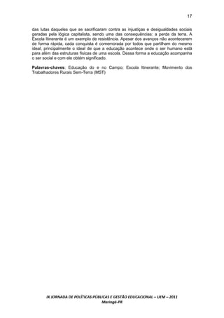 17

das lutas daqueles que se sacrificaram contra as injustiças e desigualdades sociais
geradas pela lógica capitalista, sendo uma das consequências: a perda da terra. A
Escola Itinerante é um exemplo de resistência. Apesar dos avanços não acontecerem
de forma rápida, cada conquista é comemorada por todos que partilham do mesmo
ideal, principalmente o ideal de que a educação acontece onde o ser humano está
para além das estruturas físicas de uma escola. Dessa forma a educação acompanha
o ser social e com ele obtém significado.

Palavras-chaves: Educação do e no Campo; Escola Itinerante; Movimento dos
Trabalhadores Rurais Sem-Terra (MST)




       IX JORNADA DE POLÍTICAS PÚBLICAS E GESTÃO EDUCACIONAL – UEM – 2011
                                   Maringá-PR
 