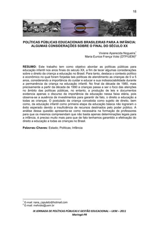 18




POLÍTICAS PÚBLICAS EDUCACIONAIS BRASILEIRAS PARA A INFÂNCIA:
    ALGUMAS CONSIDERAÇÕES SOBRE O FINAL DO SÉCULO XX

                                                          Viviane Aparecida Nogueira1
                                                Maria Eunice França Volsi (DTP/UEM)2


RESUMO: Este trabalho tem como objetivo abordar as políticas públicas para
educação infantil nos anos finais do século XX, a fim de tecer algumas considerações
sobre o direito da criança a educação no Brasil. Para tanto, destaca o contexto político
e econômico no qual foram forjadas tais políticas de atendimento as crianças de 0 a 5
anos, considerando a importância do cuidar e educar e sua indissiociabilidade durante
a permanência da criança na educação infantil. No final da década de 1980, mais
precisamente a partir da década de 1990 a crianças passa a ser o foco das atenções
no âmbito das políticas públicas, no entanto, a produção de leis e documentos
evidencia apenas o discurso da importância da educação nessa faixa etária, pois
observa-se a ausência de investimentos para garantir de fato, o direito a educação a
todas as crianças. O postulado da criança concebida como sujeito de direito, bem
como, da educação infantil como primeira etapa da educação básica não lograram o
êxito esperado devido a insuficiência de recursos destinados pelo poder público. A
análise dessa questão apresenta-se como necessária na formação de professores
para que os mesmos compreendam que não basta apenas determinações legais para
a infância, é preciso muito mais para que de fato tenhamos garantido a efetivação do
direito a educação a todas as crianças no Brasil.

Palavras–Chaves: Estado; Políticas; Infância




    E-mail: nana_capuleto@hotmail.com
1
2
    E-mail: mefvolsi@uem.br

          IX JORNADA DE POLÍTICAS PÚBLICAS E GESTÃO EDUCACIONAL – UEM – 2011
                                      Maringá-PR
 