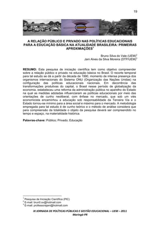 19




  A RELAÇÃO PÚBLICO E PRIVADO NAS POLÍTICAS EDUCACIONAIS
PARA A EDUCAÇÃO BÁSICA NA ATUALIDADE BRASILEIRA: PRIMEIRAS
                      APROXIMAÇÕES1

                                                         Bruno Silva do Vale (UEM)2
                                             Jani Alves da Silva Moreira (DTP/UEM)3


RESUMO: Esta pesquisa de iniciação científica tem como objetivo compreender
sobre a relação público e privado na educação básica no Brasil. O recorte temporal
para tal estudo se dá a partir da década de 1990, momento de intensa presença dos
organismos internacionais do Sistema ONU (Organização das Nações Unidas) na
configuração das políticas educacionais nacionais. Em decorrência das
transformações produtivas do capital, o Brasil nesse período de globalização da
economia, estabeleceu uma reforma da administração pública no aparelho do Estado
na qual as medidas adotadas influenciaram as políticas educacionais por meio das
orientações de cunho neoliberal, com ênfase no mercado, que sob um viés
economicista encaminhou a educação sob responsabilidade da Terceira Via e o
Estado tornou-se mínimo para a área social e máximo para o mercado. A metodologia
empregada para tal estudo é de cunho teórico e o método de análise considera que
para compreensão da totalidade o objeto da pesquisa deverá ser compreendido no
tempo e espaço, na materialidade histórica.

Palavras-chave: Público; Privado; Educação




1
  Pesquisa de Iniciação Científica (PIC)
2
  E-mail: brun0.sv@hotmail.com
3
  E-mail: professorajani@hotmail.com

        IX JORNADA DE POLÍTICAS PÚBLICAS E GESTÃO EDUCACIONAL – UEM – 2011
                                    Maringá-PR
 
