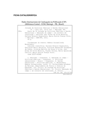 FICHA CATALOGRÁFICA


          Dados Internacionais de Catalogação-na-Publicação (CIP)
             (Biblioteca Central - UEM, Maringá – PR., Brasil)
              Jornada de Políticas Públicas e Gestão Educacional
                    (9. : 2011 nov. 10-12 nov. : Maringá, PR)
   J82a          Anais da IX Jornada de Políticas Públicas e Gestão
              Educacional : Educação do campo : um conceito em
              construção / editores Jani Alves da Silva Moreira,
              Darlene Novacov Bogatschov, Maria Eunice França Volsi.
              –- Maringá : UEM-DTP, 2011.
                 49 p.

                 Coordenação do evento: Rebeca Szczawlinska
              Muceniekcs.
                 Comissão científica: Darlene Novacov Bogatschov,
              Gesilaine Mucio Ferreira, Gislaine Aparecida Valadares
              de Godoy, Irizelda Martins de Souza e Silva, Jani
              Alves da Silva Moreira, Kiyomi Hirose, Maria Aparecida
              Cecílio, Maria Eunice França Volsi.
                 ISSN 2237-6542

                 1. Educação – Congresso. 2. Educação no campo –
              Políticas públicas – Congresso. 3. Políticas
              educacionais - Brasil - Congresso. 4. Gestão
              educacional – Políticas públicas. I. Muceniekcs,
              Rebeca Szczawlinska, coord. II. Universidade Estadual
              de Maringá. Departamento de Teoria e Prática da
              Educação. III. Título: IX Jornada de Políticas
              Públicas e Gestão Educacional. IV. Título: Educação do
              campo : um conceito em construção. V. Título.
                                               CDD 22. ed. 370.91734
                                                           GVS-000110
 