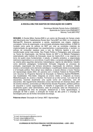 21




         A ESCOLA MILTON SANTOS DE EDUCAÇÃO DO CAMPO

                                        Dominique Michèle Perioto Guhur (EMS/MST)1
                                               Aparecida do Carmo Lima (EMS/MST)2
                                                            Nilciney Toná (MST/PR)3


RESUMO: A Escola Milton Santos-EMS é um centro de Educação do Campo criado
pelo Movimento dos Trabalhadores Rurais Sem Terra-MST em 2002, no município de
Maringá-PR. Busca-se apresentar a escola, explicitando sua origem, objetivos,
concepção, forma de organização, e as principais atividades desenvolvidas. A EMS foi
fundada como parte do esforço do MST por criar as condições materiais de
implementação da agroecologia nos assentamentos e acampamentos, e também no
esforço de conquistar espaços para a luta da Reforma Agrária e por uma
transformação social mais ampla. Seu Projeto Político e Pedagógico está embasado
na Teoria da Organização, nas Normas Gerais do MST e no Método Pedagógico
sistematizado pelo Instituto de Educação Josué de Castro-IEJC, e se organiza em
torno de quatro eixos fundamentais: o estudo, o trabalho produtivo, a organicidade
(estrutura organizativa) e a convivência. A partir deles, a proposta pedagógica da EMS
se orienta pelos seguintes elementos metodológicos: regime de alternância; trabalho
como elemento pedagógico fundamental; formação integrada ao processo de
produção; organização dos tempos educativos; organização de coletivos; relação
escola e comunidade como elemento estratégico; e qualificação aliada à escolarização
e à formação política. Para atingir seus objetivos, a escola oferece o Curso Técnico
em Agroecologia desde 2003, em parceria com o Instituto Federal do Paraná-IFPR,
com recursos do Programa Nacional de Educação na Reforma Agrária-PRONERA,
nas modalidades: Pós-médio; Integrado ao ensino médio; e Integrado ao Ensino
Médio/Educação de Jovens e Adultos. Formaram-se já três turmas, num total de 60
educandos, havendo atualmente uma quarta turma em andamento, com 29
educandos. São regularmente oferecidos cursos não-formais em diversas áreas, além
de eventos diversos, promovidos por Movimentos Sociais Populares, partidos políticos
de esquerda e outras organizações. O trabalho é organizado em setores, sendo
atualmente quatro: setor administrativo, setor de produção, setor de infraestrutura e
setor pedagógico.Na área da produção, destacam-se a horta agroecológica, a
produção de leite a pasto, a produção de mudas de alto porte e o emprego de
tecnologias para uso de fontes renováveis de energia.

Palavras-chave: Educação do Campo; MST; Agroecologia.




1
  E-mail: dominiqueguhur@yahoo.com.br
2
  E-mail: cidaems@gmail.com
3
  E-mail: nilciney@yahoo.com.br

       IX JORNADA DE POLÍTICAS PÚBLICAS E GESTÃO EDUCACIONAL – UEM – 2011
                                   Maringá-PR
 