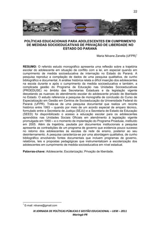 22




    POLÍTICAS EDUCACIONAIS PARA ADOLESCENTES EM CUMPRIMENTO
     DE MEDIDAS SOCIOEDUCATIVAS DE PRIVAÇÃO DE LIBERDADE NO
                        ESTADO DO PARANÁ

                                                          Maria Nilvane Zanella (UFPR)1


RESUMO: O referido estudo monográfico apresenta uma reflexão sobre a trajetória
escolar do adolescente em situação de conflito com a lei, em especial quando em
cumprimento de medida socioeducativa de internação no Estado do Paraná. A
pesquisa reproduz a compilação de dados de uma pesquisa qualitativa, de cunho
bibliográfico e documental. A análise histórica relata a difícil inserção dos adolescentes
na escola durante e após o cumprimento da medida socioeducativa e também, a
complicada gestão do Programa de Educação nas Unidades Socioeducativas
(PROEDUSE) no âmbito das Secretarias Estaduais e da legislação vigente
desvelando as nuances do atendimento escolar do adolescente privado de liberdade
no Estado. O estudo referencia a pesquisa de monografia de conclusão do Curso de
Especialização em Gestão em Centros de Socioeducação da Universidade Federal do
Paraná (UFPR). Trata-se de uma pesquisa documental que realiza um recorte
histórico entre 1993 – quando por meio de um acordo especial de amparo técnico,
formulado entre a Secretaria de Justiça (SEJU) e a Secretaria de Estado da Educação
(SEED) foi disponibilizado o acesso a educação escolar para os adolescentes
aprendidos nas Unidades Sociais Oficiais em atendimento à legislação vigente
promulgada em 1990 – e o momento de implantação do Programa Proeduse, instituído
em 2005. Além da trajetória, pautada por documentos institucionais a pesquisa
apresenta as contradições de um programa de governo que evidencia pouco sucesso
no retorno dos adolescentes às escolas da rede de ensino, posterior ao seu
desinternamento. A pesquisa caracteriza-se por uma abordagem qualitativa, de cunho
bibliográfico envolvendo fontes documentais que incluem programas de governo,
relatórios, leis e propostas pedagógicas que instrumentalizam a escolarização dos
adolescentes em cumprimento de medida socioeducativa em nível estadual.

Palavras-chave: Adolescente; Escolarização; Privação de liberdade.




1
    E-mail: nilvane@gmail.com

          IX JORNADA DE POLÍTICAS PÚBLICAS E GESTÃO EDUCACIONAL – UEM – 2011
                                      Maringá-PR
 