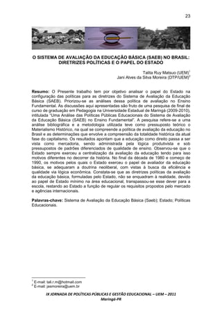 23




O SISTEMA DE AVALIAÇÃO DA EDUCAÇÃO BÁSICA (SAEB) NO BRASIL:
          DIRETRIZES POLÍTICAS E O PAPEL DO ESTADO

                                                             Talita Ruy Matsuo (UEM)1
                                               Jani Alves da Silva Moreira (DTP/UEM)2


Resumo: O Presente trabalho tem por objetivo analisar o papel do Estado na
configuração das políticas para as diretrizes do Sistema de Avaliação da Educação
Básica (SAEB). Priorizou-se as análises dessa política de avaliação no Ensino
Fundamental. As discussões aqui apresentadas são fruto de uma pesquisa de final de
curso de graduação em Pedagogia na Universidade Estadual de Maringá (2009-2010),
intitulada “Uma Análise das Políticas Públicas Educacionais do Sistema de Avaliação
da Educação Básica (SAEB) no Ensino Fundamental”. A pesquisa refere-se a uma
análise bibliográfica e a metodologia utilizada teve como pressuposto teórico o
Materialismo Histórico, na qual se compreende a política de avaliação da educação no
Brasil e as determinações que envolve a compreensão da totalidade histórica da atual
fase do capitalismo. Os resultados apontam que a educação como direito passa a ser
vista como mercadoria, sendo administrada pela lógica produtivista e sob
pressupostos de padrões diferenciados de qualidade de ensino. Observou-se que o
Estado sempre exerceu a centralização da avaliação da educação tendo para isso
motivos diferentes no decorrer da história. No final da década de 1980 e começo de
1990, os motivos pelos quais o Estado exerceu o papel de avaliador da educação
básica, se adequaram a doutrina neoliberal, com vistas à busca da eficiência e
qualidade via lógica econômica. Constata-se que as diretrizes políticas da avaliação
da educação básica, formuladas pelo Estado, não se enquadram à realidade, devido
ao papel de Estado mínimo na área educacional, transpassou-se esse dever para a
escola, restando ao Estado a função de regular os requisitos propostos pelo mercado
e agências internacionais.

Palavras-chave: Sistema de Avaliação da Educação Básica (Saeb); Estado; Políticas
Educacionais.




1
    E-mail: tali.r.m@hotmail.com
2
    E-mail: jasmoreira@uem.br

           IX JORNADA DE POLÍTICAS PÚBLICAS E GESTÃO EDUCACIONAL – UEM – 2011
                                       Maringá-PR
 