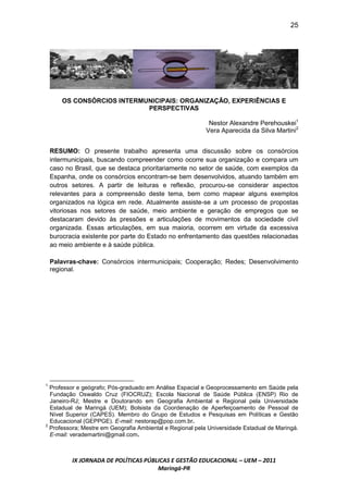 25




        OS CONSÓRCIOS INTERMUNICIPAIS: ORGANIZAÇÃO, EXPERIÊNCIAS E
                             PERSPECTIVAS

                                                            Nestor Alexandre Perehouskei1
                                                           Vera Aparecida da Silva Martini2


    RESUMO: O presente trabalho apresenta uma discussão sobre os consórcios
    intermunicipais, buscando compreender como ocorre sua organização e compara um
    caso no Brasil, que se destaca prioritariamente no setor de saúde, com exemplos da
    Espanha, onde os consórcios encontram-se bem desenvolvidos, atuando também em
    outros setores. A partir de leituras e reflexão, procurou-se considerar aspectos
    relevantes para a compreensão deste tema, bem como mapear alguns exemplos
    organizados na lógica em rede. Atualmente assiste-se a um processo de propostas
    vitoriosas nos setores de saúde, meio ambiente e geração de empregos que se
    destacaram devido às pressões e articulações de movimentos da sociedade civil
    organizada. Essas articulações, em sua maioria, ocorrem em virtude da excessiva
    burocracia existente por parte do Estado no enfrentamento das questões relacionadas
    ao meio ambiente e à saúde pública.

    Palavras-chave: Consórcios intermunicipais; Cooperação; Redes; Desenvolvimento
    regional.




1
  Professor e geógrafo; Pós-graduado em Análise Espacial e Geoprocessamento em Saúde pela
  Fundação Oswaldo Cruz (FIOCRUZ); Escola Nacional de Saúde Pública (ENSP) Rio de
  Janeiro-RJ; Mestre e Doutorando em Geografia Ambiental e Regional pela Universidade
  Estadual de Maringá (UEM); Bolsista da Coordenação de Aperfeiçoamento de Pessoal de
  Nível Superior (CAPES). Membro do Grupo de Estudos e Pesquisas em Políticas e Gestão
  Educacional (GEPPGE). E-mail: nestorap@pop.com.br.
2
  Professora; Mestre em Geografia Ambiental e Regional pela Universidade Estadual de Maringá.
  E-mail: verademartini@gmail.com.



           IX JORNADA DE POLÍTICAS PÚBLICAS E GESTÃO EDUCACIONAL – UEM – 2011
                                       Maringá-PR
 
