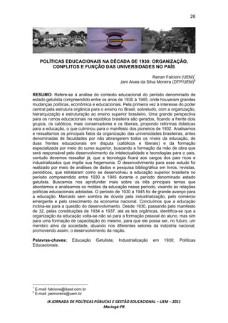 26




      POLÍTICAS EDUCACIONAIS NA DÉCADA DE 1930: ORGANIZAÇÃO,
           CONFLITOS E FUNÇÃO DAS UNIVERSIDADES NO PAÍS

                                                                   Renan Falcioni (UEM)1
                                                 Jani Alves da Silva Moreira (DTP/UEM)2


RESUMO: Refere-se à análise do contexto educacional do período denominado de
estado getulista compreendido entre os anos de 1930 à 1945, onde houveram grandes
mudanças políticas, econômica e educacionais. Pela primeira vez à interesse do poder
central pela estrutura orgânica para o ensino no Brasil, sobretudo, com a organização,
hierarquização e estruturação ao ensino superior brasileiro. Uma grande perspectiva
para os rumos educacionais na república brasileira são gerados, ficando a frente dois
grupos, os católicos, mais conservadores e os liberais, propondo reformas drásticas
para a educação, o que culminou para o manifesto dos pioneiros de 1932. Analisamos
e ressaltamos os principais fatos da organização das universidades brasileiras, antes
denominadas de faculdades por não abrangerem todos os níveis da educação, de
duas frentes educacionais em disputa (católicos e liberais) e da formação
especializada por meio do curso superior, buscando a formação da mão de obra que
será responsável pelo desenvolvimento da intelectualidade e tecnologias para o pais,
contudo devemos ressaltar já, que a tecnologia ficará aos cargos dos pais ricos e
industrializados que impõe sua hegemonia. O desenvolvimento para esse estudo foi
realizado por meio de análises de dados e pesquisa bibliográfica em livros, revistas,
periódicos, que retrataram como se desenvolveu a educação superior brasileira no
período compreendido entre 1930 a 1945 durante o período denominado estado
getulista. Buscamos nos aprofundar mais sobre os três principais temas que
abordamos e analisamos os moldes da educação nesse período, visando às relações
políticas educacionais adotadas. O período de 1930 a 1945 foi de grande avanço para
a educação. Marcado sem sombra de dúvida pela industrialização, pelo comércio
emergente e pelo crescimento da economia nacional. Concluímos que a educação
inclina-se para a questão do desenvolvimento. Desde 1930, passando pelo manifesto
de 32, pelas constituições de 1934 e 1937, até as leis orgânicas, identifica-se que a
organização da educação volta-se não só para a formação pessoal do aluno, mas sim
para uma formação de capacitação do mesmo, para que ele possa ser, no futuro, um
membro ativo da sociedade, atuando nos diferentes setores da indústria nacional,
promovendo assim, o desenvolvimento da nação.

Palavras-chaves:         Educação   Getulista;   Industrialização   em   1930;   Políticas
Educacionais.




1
    E-mail: falcione@ibest.com.br
2
    E-mail: jasmoreira@uem.br

          IX JORNADA DE POLÍTICAS PÚBLICAS E GESTÃO EDUCACIONAL – UEM – 2011
                                      Maringá-PR
 