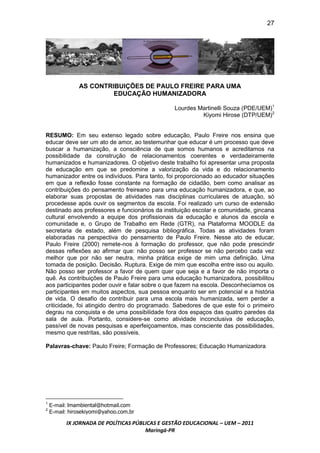 27




               AS CONTRIBUIÇÕES DE PAULO FREIRE PARA UMA
                        EDUCAÇÃO HUMANIZADORA

                                                Lourdes Martinelli Souza (PDE/UEM)1
                                                         Kiyomi Hirose (DTP/UEM)2


RESUMO: Em seu extenso legado sobre educação, Paulo Freire nos ensina que
educar deve ser um ato de amor, ao testemunhar que educar é um processo que deve
buscar a humanização, a consciência de que somos humanos e acreditamos na
possibilidade da construção de relacionamentos coerentes e verdadeiramente
humanizados e humanizadores. O objetivo deste trabalho foi apresentar uma proposta
de educação em que se predomine a valorização da vida e do relacionamento
humanizador entre os indivíduos. Para tanto, foi proporcionado ao educador situações
em que a reflexão fosse constante na formação de cidadão, bem como analisar as
contribuições do pensamento freireano para uma educação humanizadora, e que, ao
elaborar suas propostas de atividades nas disciplinas curriculares de atuação, só
procedesse após ouvir os segmentos da escola. Foi realizado um curso de extensão
destinado aos professores e funcionários da instituição escolar e comunidade, gincana
cultural envolvendo a equipe dos profissionais da educação e alunos da escola e
comunidade e, o Grupo de Trabalho em Rede (GTR), na Plataforma MOODLE da
secretaria de estado, além de pesquisa bibliográfica. Todas as atividades foram
elaboradas na perspectiva do pensamento de Paulo Freire. Nesse ato de educar,
Paulo Freire (2000) remete-nos à formação do professor, que não pode prescindir
dessas reflexões ao afirmar que: não posso ser professor se não percebo cada vez
melhor que por não ser neutra, minha prática exige de mim uma definição. Uma
tomada de posição. Decisão. Ruptura. Exige de mim que escolha entre isso ou aquilo.
Não posso ser professor a favor de quem quer que seja e a favor de não importa o
quê. As contribuições de Paulo Freire para uma educação humanizadora, possibilitou
aos participantes poder ouvir e falar sobre o que fazem na escola. Desconhecíamos os
participantes em muitos aspectos, sua pessoa enquanto ser em potencial e a história
de vida. O desafio de contribuir para uma escola mais humanizada, sem perder a
criticidade, foi atingido dentro do programado. Sabedores de que este foi o primeiro
degrau na conquista e de uma possibilidade fora dos espaços das quatro paredes da
sala de aula. Portanto, considere-se como atividade inconclusiva de educação,
passível de novas pesquisas e aperfeiçoamentos, mas consciente das possibilidades,
mesmo que restritas, são possíveis.

Palavras-chave: Paulo Freire; Formação de Professores; Educação Humanizadora




    E-mail: lmambiental@hotmail.com
1

    E-mail: hirosekiyomi@yahoo.com.br
2



          IX JORNADA DE POLÍTICAS PÚBLICAS E GESTÃO EDUCACIONAL – UEM – 2011
                                      Maringá-PR
 