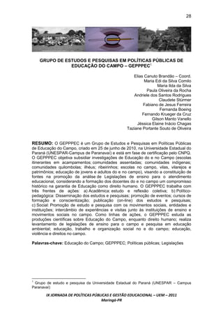 28




    GRUPO DE ESTUDOS E PESQUISAS EM POLÍTICAS PÚBLICAS DE
               EDUCAÇÃO DO CAMPO – GEPPPEC1

                                                     Elias Canuto Brandão – Coord.
                                                           Maria Edi da Silva Comilo
                                                                   Maria Ilda da Silva
                                                             Paula Oliveira da Rocha
                                                      Andriele dos Santos Rodrigues
                                                                    Claudete Stürmer
                                                          Fabiano de Jesus Ferreira
                                                                    Fernanda Boeing
                                                          Fernando Krueger da Cruz
                                                                Gilson Manto Vanello
                                                       Jéssica Elaine Inácio Chagas
                                                  Taziane Portante Souto de Oliveira


RESUMO: O GEPPPEC é um Grupo de Estudos e Pesquisas em Políticas Públicas
de Educação do Campo, criado em 25 de junho de 2010, na Universidade Estadual do
Paraná (UNESPAR-Campus de Paranavaí) e está em fase de certificação pelo CNPQ.
O GEPPPEC objetiva subsidiar investigações de Educação do e no Campo (escolas
itinerantes em acampamentos; comunidades assentadas; comunidades indígenas;
comunidades quilombolas; ilhéus; ribeirinhos; escolas no campo, vilas, vilarejos e
patrimônios; educação de jovens e adultos do e no campo), visando a constituição de
fontes na promoção da análise de Legislações de ensino para o atendimento
educacional, considerando a formação dos docentes do e no campo um compromisso
histórico na garantia de Educação como direito humano. O GEPPPEC trabalha com
três frentes de ações: a) Acadêmica: estudo e reflexão coletiva; b) Político-
pedagógica: Disseminação dos estudos e pesquisas; promoção de eventos; cursos de
formação e conscientização; publicação (on-line) dos estudos e pesquisas;
c) Social: Promoção de estudo e pesquisa com os movimentos sociais, entidades e
instituições; intercâmbio de experiências e visitas junto às instituições de ensino e
movimentos sociais no campo. Como linhas de ações, o GEPPPEC estuda as
produções científicas sobre Educação do Campo, enquanto direito humano; realiza
levantamento de legislações de ensino para o campo e pesquisa em educação
ambiental; educação, trabalho e organização social no e do campo; educação,
violência e direitos no campo.

Palavras-chave: Educação do Campo; GEPPPEC; Políticas públicas; Legislações




1
 Grupo de estudo e pesquisa da Universidade Estadual do Paraná (UNESPAR – Campus
Paranavaí)

       IX JORNADA DE POLÍTICAS PÚBLICAS E GESTÃO EDUCACIONAL – UEM – 2011
                                   Maringá-PR
 