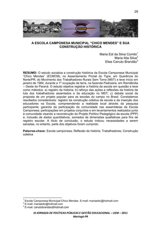 29




      A ESCOLA CAMPONESA MUNICIPAL “CHICO MENDES” E SUA
                   CONSTRUÇÃO HISTÓRICA

                                                         Maria Edi da Silva Comilo1
                                                                   Maria Ilda Silva2
                                                            Elias Canuto Brandão3


RESUMO: O estudo socializa a construção histórica da Escola Camponesa Municipal
“Chico Mendes” (ECMCM), no Assentamento Pontal do Tigre, em Querência do
Norte/PR, do Movimento dos Trabalhadores Rurais Sem Terra (MST) e teve início em
janeiro de 1984, durante a 1ª ocupação de terra, na fazenda Padroeira, em Ramilândia
– Oeste do Paraná. O estudo objetiva registrar a história da escola em questão e teve
como métodos: a) registro da história; b) reforço das ações e reflexões da história de
luta dos trabalhadores assentados e da educação no MST; c) debate social da
proposta de um projeto popular para as escolas do campo no Brasil. Constatamos
resultados consideráveis: registro da construção coletiva da escola e da inserção dos
educadores na Escola, compreendendo a realidade local através da pesquisa
participante; garantia da participação da comunidade nas assembleias da Escola
Camponesa; participações em projetos conjuntos e em levantamentos realizados junto
à comunidade visando a reconstrução do Projeto Político Pedagógico da escola (PPP)
e; inclusão de dados quantitativos, somados de dimensões qualitativas para fins de
registro escolar. A título de conclusão, o estudo indicou necessidades a serem
sanadas, no entanto, parte dos objetivos foram cumprido.

Palavras-chave: Escola camponesa; Reflexão da história; Trabalhadores; Construção
coletiva




1
  Escola Camponesa Municipal Chico Mendes. E-mail: mariaedic@hotmail.com
2
  E-mail: mariaedic@hotmail.com
  E-mail: canutobrandao@hotmail.com
3



       IX JORNADA DE POLÍTICAS PÚBLICAS E GESTÃO EDUCACIONAL – UEM – 2011
                                   Maringá-PR
 