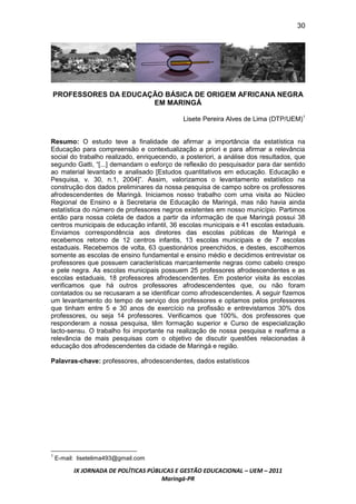 30




PROFESSORES DA EDUCAÇÃO BÁSICA DE ORIGEM AFRICANA NEGRA
                     EM MARINGÁ

                                             Lisete Pereira Alves de Lima (DTP/UEM)1


Resumo: O estudo teve a finalidade de afirmar a importância da estatística na
Educação para compreensão e contextualização a priori e para afirmar a relevância
social do trabalho realizado, enriquecendo, a posteriori, a análise dos resultados, que
segundo Gatti, “[...] demandam o esforço de reflexão do pesquisador para dar sentido
ao material levantado e analisado [Estudos quantitativos em educação. Educação e
Pesquisa, v. 30, n.1, 2004]”. Assim, valorizamos o levantamento estatístico na
construção dos dados preliminares da nossa pesquisa de campo sobre os professores
afrodescendentes de Maringá. Iniciamos nosso trabalho com uma visita ao Núcleo
Regional de Ensino e à Secretaria de Educação de Maringá, mas não havia ainda
estatística do número de professores negros existentes em nosso município. Partimos
então para nossa coleta de dados a partir da informação de que Maringá possui 38
centros municipais de educação infantil, 36 escolas municipais e 41 escolas estaduais.
Enviamos correspondência aos diretores das escolas públicas de Maringá e
recebemos retorno de 12 centros infantis, 13 escolas municipais e de 7 escolas
estaduais. Recebemos de volta, 63 questionários preenchidos, e destes, escolhemos
somente as escolas de ensino fundamental e ensino médio e decidimos entrevistar os
professores que possuem características marcantemente negras como cabelo crespo
e pele negra. As escolas municipais possuem 25 professores afrodescendentes e as
escolas estaduais, 18 professores afrodescendentes. Em posterior visita às escolas
verificamos que há outros professores afrodescendentes que, ou não foram
contatados ou se recusaram a se identificar como afrodescendentes. A seguir fizemos
um levantamento do tempo de serviço dos professores e optamos pelos professores
que tinham entre 5 e 30 anos de exercício na profissão e entrevistamos 30% dos
professores, ou seja 14 professores. Verificamos que 100%, dos professores que
responderam a nossa pesquisa, têm formação superior e Curso de especialização
lacto-sensu. O trabalho foi importante na realização de nossa pesquisa e reafirma a
relevância de mais pesquisas com o objetivo de discutir questões relacionadas à
educação dos afrodescendentes da cidade de Maringá e região.

Palavras-chave: professores, afrodescendentes, dados estatísticos




1
    E-mail: lisetelima493@gmail.com

          IX JORNADA DE POLÍTICAS PÚBLICAS E GESTÃO EDUCACIONAL – UEM – 2011
                                      Maringá-PR
 