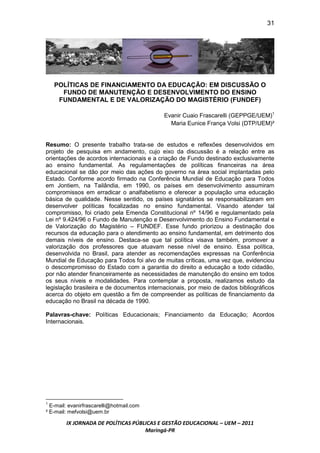 31




    POLÍTICAS DE FINANCIAMENTO DA EDUCAÇÃO: EM DISCUSSÃO O
      FUNDO DE MANUTENÇÃO E DESENVOLVIMENTO DO ENSINO
     FUNDAMENTAL E DE VALORIZAÇÃO DO MAGISTÉRIO (FUNDEF)

                                            Evanir Cuaio Frascarelli (GEPPGE/UEM)1
                                              Maria Eunice França Volsi (DTP/UEM)²


Resumo: O presente trabalho trata-se de estudos e reflexões desenvolvidos em
projeto de pesquisa em andamento, cujo eixo da discussão é a relação entre as
orientações de acordos internacionais e a criação de Fundo destinado exclusivamente
ao ensino fundamental. As regulamentações de políticas financeiras na área
educacional se dão por meio das ações do governo na área social implantadas pelo
Estado. Conforme acordo firmado na Conferência Mundial de Educação para Todos
em Jontiem, na Tailândia, em 1990, os países em desenvolvimento assumiram
compromissos em erradicar o analfabetismo e oferecer a população uma educação
básica de qualidade. Nesse sentido, os países signatários se responsabilizaram em
desenvolver políticas focalizadas no ensino fundamental. Visando atender tal
compromisso, foi criado pela Emenda Constitucional nº 14/96 e regulamentado pela
Lei nº 9.424/96 o Fundo de Manutenção e Desenvolvimento do Ensino Fundamental e
de Valorização do Magistério – FUNDEF. Esse fundo priorizou a destinação dos
recursos da educação para o atendimento ao ensino fundamental, em detrimento dos
demais níveis de ensino. Destaca-se que tal política visava também, promover a
valorização dos professores que atuavam nesse nível de ensino. Essa política,
desenvolvida no Brasil, para atender as recomendações expressas na Conferência
Mundial de Educação para Todos foi alvo de muitas críticas, uma vez que, evidenciou
o descompromisso do Estado com a garantia do direito a educação a todo cidadão,
por não atender financeiramente as necessidades de manutenção do ensino em todos
os seus níveis e modalidades. Para contemplar a proposta, realizamos estudo da
legislação brasileira e de documentos internacionais, por meio de dados bibliográficos
acerca do objeto em questão a fim de compreender as políticas de financiamento da
educação no Brasil na década de 1990.

Palavras-chave: Políticas Educacionais; Financiamento da Educação; Acordos
Internacionais.




1
  E-mail: evanirfrascarelli@hotmail.com
² E-mail: mefvolsi@uem.br

        IX JORNADA DE POLÍTICAS PÚBLICAS E GESTÃO EDUCACIONAL – UEM – 2011
                                    Maringá-PR
 
