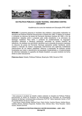 33




      DA POLÍTICA PÚBLICA A AÇÃO TEATRAL: DISCURSO CONTRA
                            DISCURSO1

                          Acadêmicos do curso de mestrado em Educação (PPE-UEM)2


RESUMO: A presente pesquisa é resultado das análises e discussões realizadas na
disciplina de Políticas Públicas Educacionais no Brasil pós-1990. O objetivo foi analisar
o conteúdo do discurso de posse de Fernando Henrique Cardoso de 1995, a fim de
estabelecer relações entre o proposto pelo então presidente e os princípios da
ideologia neoliberal. Para tanto, o conteúdo foi problematizado na linguagem
dramática utilizando a literatura pertinente, articulada ao cenário histórico de
referência. As análises nos permitiram identificar que a proposta de governo expressa
no discurso de posse de Fernando Henrique apresenta caráter neoliberal, sendo
notável a intenção de instituir cooperação internacional com agências multilaterais
interlocutoras de um ideário capitalista. Nota-se a proposição de políticas sociais
focalizadas que visam o atendimento da população marginalizada e, a implementação
de reformas realizadas no aparelho do Estado brasileiro, as quais incidiram de forma
direta no setor educacional.

Palavras-chave: Estado; Políticas Públicas; Brasil pós-1990; Governo FHC.




1
  Esta pesquisa é resultado do trabalho coletivo realizado na disciplina de Políticas Públicas
Educacionais do Brasil do Programa de Pós-Graduação em Educação da Universidade
Estadual de Maringá, ministrada pelas professoras Profª Drª. Maria Aparecida Cecílio e Profª
Drª.Irizelda Martins de Souza e Silva.
2
  Thaís Souza, Daiane Boiago, Bárbara Pupio, Pedro Ochôa, Caroline Oliveira, Kethlen Moura,
Valdiléia Oliveira, Marilene Kaspchak, Rosilene Silva, Gilmara Silva, Tânia Rossetto, Valéria
Guisso, Rosane Schmidt.

        IX JORNADA DE POLÍTICAS PÚBLICAS E GESTÃO EDUCACIONAL – UEM – 2011
                                    Maringá-PR
 