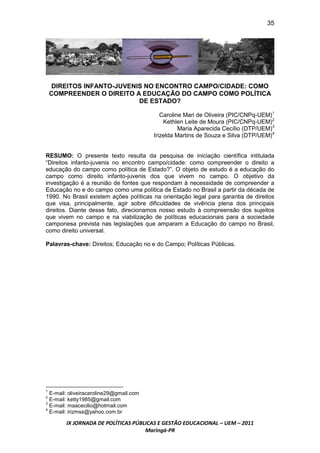 35




     DIREITOS INFANTO-JUVENIS NO ENCONTRO CAMPO/CIDADE: COMO
    COMPREENDER O DIREITO A EDUCAÇÃO DO CAMPO COMO POLÍTICA
                            DE ESTADO?

                                            Caroline Mari de Oliveira (PIC/CNPq-UEM)1
                                             Kethlen Leite de Moura (PIC/CNPq-UEM)2
                                                   Maria Aparecida Cecílio (DTP/UEM)3
                                         Irizelda Martins de Souza e Silva (DTP/UEM)4


RESUMO: O presente texto resulta da pesquisa de iniciação científica intitulada
“Direitos infanto-juvenis no encontro campo/cidade: como compreender o direito a
educação do campo como política de Estado?”. O objeto de estudo é a educação do
campo como direito infanto-juvenis dos que vivem no campo. O objetivo da
investigação é a reunião de fontes que respondam à necessidade de compreender a
Educação no e do campo como uma política de Estado no Brasil a partir da década de
1990. No Brasil existem ações políticas na orientação legal para garantia de direitos
que visa, principalmente, agir sobre dificuldades de vivência plena dos principais
direitos. Diante desse fato, direcionamos nosso estudo à compreensão dos sujeitos
que vivem no campo e na viabilização de políticas educacionais para a sociedade
camponesa prevista nas legislações que amparam a Educação do campo no Brasil,
como direito universal.

Palavras-chave: Direitos; Educação no e do Campo; Políticas Públicas.




1
  E-mail: oliveiracaroline29@gmail.com
2
  E-mail: ketty1985@gmail.com
3
  E-mail: maacecilio@hotmail.com
4
  E-mail: irizmss@yahoo.com.br

        IX JORNADA DE POLÍTICAS PÚBLICAS E GESTÃO EDUCACIONAL – UEM – 2011
                                    Maringá-PR
 