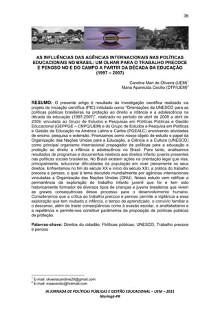 36




     AS INFLUÊNCIAS DAS AGÊNCIAS INTERNACIONAIS NAS POLÍTICAS
    EDUCACIONAIS NO BRASIL: UM OLHAR PARA O TRABALHO PRECOCE
     E PENOSO NO E DO CAMPO A PARTIR DA DÉCADA DA EDUCAÇÃO
                            (1997 – 2007)

                                                      Caroline Mari de Oliveira (UEM)1
                                                  Maria Aparecida Cecílio (DTP/UEM)2


RESUMO: O presente artigo é resultado da investigação científica realizado via
projeto de iniciação científica (PIC) intitulado como “Orientações da UNESCO para as
políticas públicas brasileiras na proteção ao direito a infância e a adolescência na
década da educação (1997-2007)”, realizado no período de abril de 2008 a abril de
2009, vinculada ao Grupo de Estudos e Pesquisas em Políticas Públicas e Gestão
Educacional (GEPPGE – CNPQ/UEM) e do Grupo de Estudos e Pesquisa em Políticas
e Gestão da Educação na América Latina e Caribe (PGEALC) envolvendo atividades
de ensino, pesquisa e extensão. Priorizamos como nosso objeto de estudo o papel da
Organização das Nações Unidas para a Educação, a Ciência e a Cultura (UNESCO)
como principal organismo internacional propagador de políticas para a educação e
proteção ao direito a infância e adolescência no Brasil. Para tanto, analisamos
resultados de programas e documentos relativos aos direitos infanto juvenis presentes
nas políticas sociais brasileiras. No Brasil existem ações na orientação legal que visa,
principalmente, solucionar dificuldades da população em viver plenamente os seus
direitos. Enfrentamos no fim do século XX e início do século XXI, a prática do trabalho
precoce e penoso, o qual é tema discutido mundialmente por agências internacionais
vinculadas a Organização das Nações Unidas (ONU). Nosso estudo vem ratificar a
permanência da exploração do trabalho infanto juvenil que foi e tem sido
historicamente formador de diversos tipos de crianças e jovens brasileiros que vivem
as graves consequências desse processo para o desenvolvimento humano.
Consideramos que a crítica ao trabalho precoce e penoso permite a vigilância a essa
exploração que tem roubado a infância, o tempo de aprendizado, o convívio familiar e
o descanso, além de trazer conseqüências como à evasão escolar, o analfabetismo e
a repetência e permite-nos constituir parâmetros de proposição de políticas públicas
de proteção.

Palavras-chave: Direitos do cidadão; Políticas públicas; UNESCO; Trabalho precoce
e penoso




1
    E-mail: oliveiracaroline29@gmail.com
2
    E-mail: maacecilio@hotmail.com

          IX JORNADA DE POLÍTICAS PÚBLICAS E GESTÃO EDUCACIONAL – UEM – 2011
                                      Maringá-PR
 