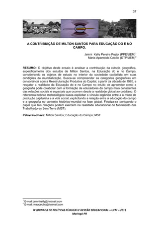 37




      A CONTRIBUIÇÃO DE MILTON SANTOS PARA EDUCAÇÃO DO E NO
                              CAMPO.

                                              Jeinni Keliy Pereira Puziol (PPE/UEM)1
                                                 Maria Aparecida Cecílio (DTP/UEM)2


RESUMO: O objetivo deste ensaio é analisar a contribuição da ciência geográfica,
especificamente dos estudos de Milton Santos, na Educação do e no Campo,
considerando os objetos de estudo no interior da sociedade capitalista em suas
condições de mundialização. Busca-se compreender as categorias geográficas em
consonância com a Reestruturação Produtiva do Capital, a partir da década de 1970, e
resgatar a realidade da Educação do e no Campo no intuito de apreender como a
geografia pode colaborar com a formação de educadores do campo mais conscientes
das relações sociais e espaciais que ocorrem desde a realidade global ao cotidiano. O
referencial teórico metodológico busca explicitar o vínculo orgânico entre a o modo de
produção capitalista e a vida social, explicitando a relação entre a educação do campo
e a geografia no contexto histórico-mundial na fase global. Finaliza-se pontuando o
papel que tais relações podem exercem na realidade educacional do Movimento dos
Trabalhadores Sem Terra (MST).

Palavras-chave: Milton Santos; Educação do Campo; MST




1
    E-mail: jeinnikelly@hotmail.com
2
    E-mail: maacecilio@hotmail.com

          IX JORNADA DE POLÍTICAS PÚBLICAS E GESTÃO EDUCACIONAL – UEM – 2011
                                      Maringá-PR
 