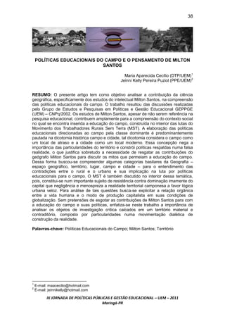 38




    POLÍTICAS EDUCACIONAIS DO CAMPO E O PENSAMENTO DE MILTON
                             SANTOS

                                                  Maria Aparecida Cecílio (DTP/UEM)1
                                                Jeinni Kelly Pereira Puziol (PPE/UEM)2


RESUMO: O presente artigo tem como objetivo analisar a contribuição da ciência
geográfica, especificamente dos estudos do intelectual Milton Santos, na compreensão
das políticas educacionais do campo. O trabalho resultou das discussões realizadas
pelo Grupo de Estudos e Pesquisas em Políticas e Gestão Educacional GEPPGE
(UEM) – CNPq/2002. Os estudos de Milton Santos, apesar de não serem referência na
pesquisa educacional, contribuem amplamente para a compreensão do contexto social
no qual se encontra inserida a educação do campo, construída no interior das lutas do
Movimento dos Trabalhadores Rurais Sem Terra (MST). A elaboração das políticas
educacionais direcionadas ao campo pela classe dominante é predominantemente
pautada na dicotomia histórica campo e cidade, tal dicotomia considera o campo como
um local de atraso e a cidade como um local moderno. Essa concepção nega a
importância das particularidades do território e constrói políticas respaldas numa falsa
realidade, o que justifica sobretudo a necessidade de resgatar as contribuições do
geógrafo Milton Santos para discutir os mitos que permeiam a educação do campo.
Dessa forma buscou-se compreender algumas categorias basilares da Geografia –
espaço geográfico, território, lugar, campo e cidade – para o entendimento das
contradições entre o rural e o urbano e sua implicação na luta por políticas
educacionais para o campo. O MST é também discutido no interior dessa temática,
pois, constitui-se num importante sujeito de resistência contra dominação imamente do
capital que negligência e menospreza a realidade territorial camponesa a favor lógica
urbana veloz. Para análise de tais questões busca-se explicitar a relação orgânica
entre a vida humana e o modo de produção capitalista em suas condições de
globalização. Sem pretensões de esgotar as contribuições de Milton Santos para com
a educação do campo e suas políticas, enfatiza-se neste trabalho a importância de
analisar os objetos de investigação crítica calcados em um território material e
contraditório, composto por particularidades numa movimentação dialética de
construção da realidade.

Palavras-chave: Políticas Educacionais do Campo; Milton Santos; Território




1
    E-mail: maacecilio@hotmail.com
2
    E-mail: jeinnikelly@hotmail.com

          IX JORNADA DE POLÍTICAS PÚBLICAS E GESTÃO EDUCACIONAL – UEM – 2011
                                      Maringá-PR
 