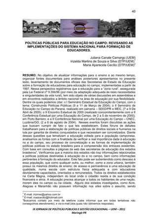 40




    POLÍTICAS PÚBLICAS PARA EDUCAÇÃO NO CAMPO: REVISANDO AS
     IMPLEMENTAÇÕES DO SISTEMA NACIONAL PARA FORMAÇÃO DE
                          EDUCADORES.

                                                   Juliana Canale Camargo (UEM)
                                    Irizelda Martins de Souza e Silva (DTP/UEM)1
                                              Maria Aparecida Cecílio (DTP/UEM)2


RESUMO: No objetivo de atualizar informações para o ensino e ao mesmo tempo,
organizar fontes documentais para análises posteriores apresentamos no presente
texto, levantamento de documentos oficiais das Secretarias de Estado da Educação
sobre a formação de educadores para educação no campo, implementadas a partir de
1997. Nessa perspectiva registramos que a educação para a “zona rural”, assegurada
pela Lei Federal nº 9.394/96 (por meio da adaptação adequada às reais necessidades
e singularidades da vida rural), tem sido objeto de várias discussões em assembléias e
em encontros realizados a âmbito nacional na área de educação por sua flexibilidade.
Dentre os quais podemos citar: o I Seminário Estadual da Educação do Campo, com o
tema: Construindo Políticas Públicas (9 a 11 de Março de 2004); o II Seminário de
Educação no Campo do Paraná, realizado em parceria – SEED/PR e MEC, (7 a 9 De
Abril de 2005); o II Encontro Estadual de 2000 (realizado concomitantemente com a II
Conferência Estadual por uma Educação do Campo, de 2 a 5 de novembro de 2000),
em Porto Barreiro; e a II Conferência Nacional por uma Educação do Campo – CNEC,
Luziânia/GO, (2 a 6 de agosto de 2004). Nesses eventos foram discutidas as ações
que buscam cumprir de fato o que leis estabelecem. Estes fóruns de debates
trabalharam para a elaboração de políticas públicas de direitos sociais e humanos na
luta por garantia de direitos conquistados e que necessitam ser concretizados. Diante
dessas questões que tematizam a educação voltada para a população camponesa,
analisamos as fontes com a finalidade de verificar a real importância dada à educação
no e do campo, seu processo de concretização e as formas de implementação de
políticas públicas no estado brasileiro para a compreensão dos entraves existentes.
Com base em consultas a páginas da web das secretarias de educação dos estados
brasileiros3, Verificamos que a maioria dos estados não traz informações relacionadas
a políticas públicas destinadas à educação do e no campo, bem como informações
pertinentes à formação do educador. Este fato pode ser subentendido como descaso á
essa população, que como qualquer outra, ou melhor, como a zona urbana, também
possui os mesmos direitos de ensino, de acesso e permanência a uma educação de
qualidade, numa escola com estrutura física adequada e com educadores
devidamente capacitados, orientados e remunerados. Todos os direitos estabelecidos
na Carta Magna, independem do local onde o cidadão resida e de sua condição
financeira e etnia. A educação precisa alcançar a todos os habitantes de uma nação,
morem eles no campo ou na cidade. Alguns dos estados investigados, como Acre,
Alagoas e Maranhão não possuem informação nos sites sobre o assunto, sendo

1
  E-mail: irizmss@yahoo.com.br
2
  E-mail: maacecilio@hotmail.com
3
 Buscamos contato por meio de telefone (cabe informar que em todas tentativas não
conseguimos atendimento), e via e-mail (dos quais não obtivemos respostas).

       IX JORNADA DE POLÍTICAS PÚBLICAS E GESTÃO EDUCACIONAL – UEM – 2011
                                   Maringá-PR
 