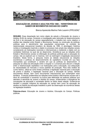 42




      EDUCAÇÃO DE JOVENS E ADULTOS PÓS 1990 – TERRITÓRIOS DO
             SABER EM MOVIMENTOS SOCIAIS DO CAMPO

                                    Bianca Aparecida Martins Felix Lazarini (PPE/UEM)1


RESUMO: Essa dissertação tem como objeto de estudo a Educação de Jovens e
Adultos (EJA) do campo. Iniciando a investigação pela retomada do desenvolvimento
da EJA e da educação do campo separadamente, o trabalho tem como objetivo a
análise das relações entre Estado e Movimentos Sociais na construção de políticas
públicas para o atendimento das populações camponesas no contexto de
reestruturação educacional brasileiro da década de 1990. A abordagem histórica
norteia a investigação inserindo o objeto no processo mais amplo das relações sociais
considerando as implicações nacionais e internacionais e mediando o objeto com as
condições históricas na qual ele se desenvolve. Acredita-se que as relações entre
Estado e Movimentos sociais na efetivação de políticas públicas para a educação do
campo, não se explicam por si mesmas, nem se restringem à legislação educacional
brasileira. Desta forma, a pesquisa insere ao debate educacional as relações
econômicas e políticas do desenvolvimento do capitalismo mundial em sua fase
monopolista que constituem o cenário em que as políticas se desenvolvem. A
pesquisa se utiliza da articulação entre o singular e o universal para discutir a relação
entre a reestruturação capitalista e as implicações para a educação, sua adequação
às necessidades do mercado e novos padrões de produção. Para esta análise de
cunho teórico, utiliza-se como fontes primárias a legislação nacional para a educação
de jovens e adultos, a legislação nacional para a educação do campo, demais
documentos oficiais, bem como documentos internacionais que contemplem essa
temática. O estudo problematiza as relações entre Estado e Movimentos sociais sob a
ótica da contradição e consenso na busca pela efetivação de políticas públicas que
atendam á demanda de Jovens e Adultos do campo, evidenciando a divergência de
concepções de educação e sociedade dentre os lados desta relação. Evidencia-se
também a posição marginal da educação do campo bem como da educação de
adultos na história da educação brasileira a partir da observação da ocorrência destas
na legislação brasileira.

Palavras-chave: Educação de Jovens e Adultos; Educação do Campo; Políticas
públicas




    E-mail: felixbibi@hotmail.com
1



           IX JORNADA DE POLÍTICAS PÚBLICAS E GESTÃO EDUCACIONAL – UEM – 2011
                                       Maringá-PR
 