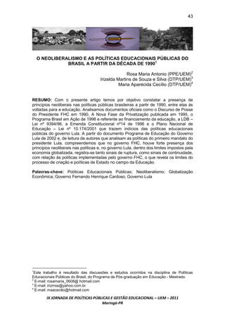 43




    O NEOLIBERALISMO E AS POLÍTICAS EDUCACIONAIS PÚBLICAS DO
               BRASIL A PARTIR DA DÉCADA DE 19901

                                                   Rosa Maria Antonio (PPE/UEM)2
                                     Irizelda Martins de Souza e Silva (DTP/UEM)3
                                               Maria Aparecida Cecílio (DTP/UEM)4


RESUMO: Com o presente artigo temos por objetivo constatar a presença de
princípios neoliberais nas políticas públicas brasileiras a partir de 1990, entre elas às
voltadas para a educação. Analisamos documentos oficiais como o Discurso de Posse
do Presidente FHC em 1990, A Nova Fase da Privatização publicada em 1995, o
Programa Brasil em Ação de 1998 e referente ao financiamento da educação, a LDB –
Lei nº 9394/96, a Emenda Constitucional nº14 de 1996 e o Plano Nacional de
Educação – Lei nº 10.174/2001 que trazem indícios das políticas educacionais
públicas do governo Lula. A partir do documento Programa de Educação do Governo
Lula de 2002 e, de leitura de autores que analisam as políticas do primeiro mandato do
presidente Lula, compreendemos que no governo FHC, houve forte presença dos
princípios neoliberais nas políticas e, no governo Lula, dentro dos limites impostos pela
economia globalizada, registra-se tanto sinais de ruptura, como sinais de continuidade,
com relação às políticas implementadas pelo governo FHC, o que revela os limites do
processo de criação e políticas de Estado no campo da Educação.

Palavras-chave: Políticas Educacionais Públicas; Neoliberalismo; Globalização
Econômica; Governo Fernando Henrique Cardoso; Governo Lula




1
  Este trabalho é resultado das discussões e estudos ocorridos na disciplina de Políticas
Educacionais Públicas do Brasil, do Programa de Pós-graduação em Educação - Mestrado.
2
  E-mail: rosamaria_0608@ hotmail.com
3
  E-mail: irizmss@yahoo.com.br
4
  E-mail: maacecilio@hotmail.com

        IX JORNADA DE POLÍTICAS PÚBLICAS E GESTÃO EDUCACIONAL – UEM – 2011
                                    Maringá-PR
 