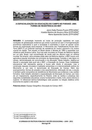 44




    A ESPACIALIZAÇÃO DA EDUCAÇÃO DO CAMPO NO PARANÁ: UMA
                  FORMA DE RESISTÊNCIA DO MST

                                            Jeinni Kelly Pereira Puziol (PPE/UEM)1
                                    Irizelda Martins de Souza e Silva (DTP/UEM)2
                                              Maria Aparecida Cecílio (DTP/UEM)3


RESUMO: A contradição imanente ao modo de produção capitalista em suas
condições de globalização evidencia que ainda é possível se opor à homogeneização
econômica exploratória à qual a sociedade é submetida e ousar se pensar novas
formas de organização sócio-espacial. O Movimento dos Trabalhadores Rurais Sem-
Terra (MST) é um profundo exemplo de resistência do modus operandi e do modus
vivendi do capital. Tem atuado no Brasil desde a década de 1980 e expandido sua
influência pela América Latina. Sua luta está vinculada ao Projeto de Reforma Agrária
em um país, Brasil, cuja concentração de renda está em décimo lugar no ranking
mundial. No entanto, seus embates estão além da Reforma Agrária, o MST busca uma
agricultura popular ancorada nos princípios da Agroecologia, moradia e vida digna no
campo, democratização da comunicação e da educação. Neste trabalho, objetiva-se
discutir a educação pela qual luta o MST, a Educação do Campo. Essa modalidade
educacional não representa apenas a busca pelo direito à educação, mas a
construção daquela vinculada à realidade camponesa e à intencionalidade política do
Movimento e, por isso, é denominada de Educação do Campo. Além dos
acampamentos, formas de pressão e dos assentamentos, efetivação da luta, a escola
é também parte compositiva da resistência do Movimento que evidencia o seu caráter
formativo. Este trabalho abordará a espacialização da Educação do Campo, por meio
de um mapeamento, especificamente no Paraná, onde se verifica a presença das
seguintes modalidades educativas: ensino fundamental e médio, EJA, ensino técnico e
superior. O referencial teórico-metodológico está pautado na relação dialética entre
economia do capital e vida social.

Palavras-chave: Espaço Geográfico; Educação do Campo; MST.




1
  E-mail: jeinnikelly@hotmail.com
2
  E-mail: irizmss@yahoo.com.br
3
  E-mail: maacecilio@hotmail.com

        IX JORNADA DE POLÍTICAS PÚBLICAS E GESTÃO EDUCACIONAL – UEM – 2011
                                    Maringá-PR
 