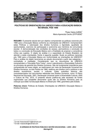 45




    POLÍTICAS DE ORIENTAÇÃO DA UNESCO PARA A EDUCAÇÃO BÁSICA
                        NO BRASIL PÓS 1990

                                                                  Thais Vieira (UEM)1
                                                  Maria Aparecida Cecílio (DTP/UEM)2


RESUMO: O presente estudo tem por objetivo compreender as políticas nacionais pós
1990 para a Educação Básica conforme as orientações da UNESCO. Compreendem
estas Políticas a valorização dos direitos humanos a dignidade, igualdade de
oportunidades, exercício da participação e autonomia aos membros da comunidade
escolar. A democratização das condições de acesso, permanência e conclusão de
todos e a conclusão da Educação Básica com a finalidade de propiciar a consciência
crítica aos sujeitos. O objeto de análise é a capacidade do Estado Brasileiro de
atender a estas orientações, frente á seguinte questão: Quais as políticas nacionais
pós 1990 para a Educação Básica em conformidade as orientações da UNESCO?
Para a análise do objeto recorremos ao estudo documental a partir das categorias –
contradição e mediação. Considerando que os documentos da UNESCO
compreendem a “Educação Para Todos”, como o atendimento a Diversidade Cultural e
os princípios de garantia dos Direitos Humanos. São de fundamental importância para
compreensão de nosso objeto, ao reafirmarem por meio da Declaração Universal dos
Direitos Humanos, os dois Pactos de 1966, relativos aos direitos civis e políticos e aos
direitos econômicos, sociais e culturais. Estes subsídios teóricos são
consubstanciados nos documentos referentes aos Direitos Humanos, como: O Plano
Nacional de Educação, 2001, Declaração Universal sobre a Diversidade Cultural, 2002
e Cultura de Paz, 2010. O presente estudo justifica-se pela escassez de fontes
organizadas que possibilite demonstrar quais são os Direitos Humanos para as
crianças que estão na Educação Básica no Brasil pós 1990, garantidos pelo Estado.

Palavras chave: Políticas de Estado; Orientações da UNESCO; Educação Básica e
Direitos Humanos.




1
    E-mail: thaisvieira0712@hotmail.com
2
    E-mail: maacecilio@hotmail.com

          IX JORNADA DE POLÍTICAS PÚBLICAS E GESTÃO EDUCACIONAL – UEM – 2011
                                      Maringá-PR
 
