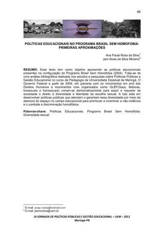 46




    POLÍTICAS EDUCACIONAIS NO PROGRAMA BRASIL SEM HOMOFOBIA:
                     PRIMEIRAS APROXIMAÇÕES

                                                              Ana Paula Rosa da Silva1
                                                            Jani Alves da Silva Moreira2


RESUMO: Esse texto tem como objetivo apresentar as políticas educacionais
presentes na configuração do Programa Brasil Sem Homofobia (2004). Trata-se de
uma análise bibliográfica realizada nos estudos e pesquisas sobre Políticas Públicas e
Gestão Educacional no curso de Pedagogia da Universidade Estadual de Maringá. O
Governo Federal a partir de 2004, em parceria com os movimentos em prol dos
Direitos Humanos e movimentos civis organizados como GLBT(Gays, lésbicas,
bissexuais e transexuais) uniram-se democraticamente para expor e requerer da
sociedade o direito à diversidade e liberdade da escolha sexual. A luta está em
desenvolver políticas públicas que atendam e garantam essa diversidade por meio da
abertura do espaço no campo educacional para promover e incentivar a não-violência
e o combate a discriminação homofóbica.

Palavras-chave: Políticas        Educacionais;   Programa    Brasil   Sem   Homofobia;
Diversidade sexual.




1
    E-mail: anap.viana@hotmail.com
2
    E-mail: jasmoreira@uem.br

          IX JORNADA DE POLÍTICAS PÚBLICAS E GESTÃO EDUCACIONAL – UEM – 2011
                                      Maringá-PR
 