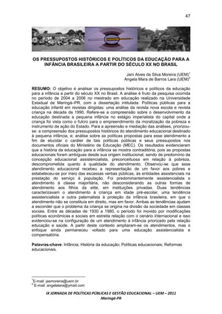47




OS PRESSUPOSTOS HISTÓRICOS E POLÍTICOS DA EDUCAÇÃO PARA A
    INFÂNCIA BRASILEIRA A PARTIR DO SÉCULO XX NO BRASIL

                                                   Jani Alves da Silva Moreira (UEM)1
                                                  Angela Mara de Barros Lara (UEM)2

RESUMO: O objetivo é analisar os pressupostos históricos e políticos da educação
para a infância a partir do século XX no Brasil. A análise é fruto da pesquisa ocorrida
no período de 2004 a 2006 no mestrado em educação realizado na Universidade
Estadual de Maringá–PR, com a dissertação intitulada: Políticas públicas para a
educação infantil em revistas dirigidas: uma análise da revista nova escola e revista
criança na década de 1990. Refere-se a compreensão sobre o desenvolvimento da
educação destinada a pequena infância no estágio imperialista do capital onde a
criança foi vista como o fulcro para o empreendimento da moralização da pobreza e
instrumento de ação do Estado. Para a apreensão e mediação das análises, priorizou-
se: a compreensão dos pressupostos históricos do atendimento educacional destinado
à pequena infância, e; análise sobre as políticas propostas para esse atendimento a
fim de elucidar o caráter de tais políticas públicas e seus pressupostos nos
documentos oficiais do Ministério de Educação (MEC). Os resultados evidenciaram
que a história da educação para a infância se mostra contraditória, pois as propostas
educacionais foram ambíguas desde sua origem institucional, sendo de predomínio da
concepção educacional assistencialista, preconceituosa em relação à pobreza,
descomprometida quanto à qualidade do atendimento. Observou-se que esse
atendimento educacional recebeu a representação de um favor aos pobres e
estabeleceu-se por meio das escassas verbas públicas, às entidades assistenciais na
prestação do serviço à população. Foi predominantemente assistencialista o
atendimento à classe majoritária, não desconsiderando as outras formas de
atendimento aos filhos da elite, em instituições privadas. Duas tendências
caracterizavam o atendimento à criança em idade pré-escolar, uma tendência
assistencialista e outra paternalista à proteção da infância brasileira, em que o
atendimento não se constituía em direito, mas em favor. Ambas as tendências ajudam
a esconder que o problema da criança se origina na divisão da sociedade em classes
sociais. Entre as décadas de 1930 a 1980, o período foi movido por modificações
políticas econômicas e sociais em estreita relação com o cenário internacional e isso
evidenciou-se na configuração de um atendimento à infância priorizado pela relação
educação e saúde. A partir deste contexto ampliaram-se os atendimentos, mas o
enfoque ainda permaneceu voltado para uma educação assistencialista e
compensatória.

Palavras-chave: Infância; História da educação; Políticas educacionais; Reformas
educacionais.




1
E-mail: jasmoreira@uem.br
2
E-mail: angelalara@ymail.com

       IX JORNADA DE POLÍTICAS PÚBLICAS E GESTÃO EDUCACIONAL – UEM – 2011
                                   Maringá-PR
 