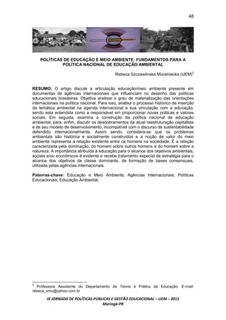 48




    POLÍTICAS DE EDUCAÇÃO E MEIO AMBIENTE: FUNDAMENTOS PARA A
             POLÍTICA NACIONAL DE EDUCAÇÃO AMBIENTAL

                                             Rebeca Szczawlinska Muceniecks (UEM)3


RESUMO: O artigo discute a articulação educação/meio ambiente presente em
documentos de agências internacionais que influenciam no desenho das políticas
educacionais brasileiras. Objetiva analisar o grau de materialização das orientações
internacionais na política nacional. Para isso, analisa o processo histórico de inserção
da temática ambiental na agenda internacional e sua vinculação com a educação,
sendo esta entendida como a responsável em proporcionar novas práticas e valores
sociais. Em seguida, examina a construção da política nacional de educação
ambiental, para, enfim, discutir os desdobramentos da atual reestruturação capitalista
e de seu modelo de desenvolvimento, incompatível com o discurso de sustentabilidade
defendido internacionalmente. Assim sendo, considera-se que os problemas
ambientais são histórica e socialmente construídos e a noção de valor do meio
ambiente representa a relação existente entre os homens na sociedade. É a relação
caracterizada pela dominação, do homem sobre outros homens e do homem sobre a
natureza. A importância atribuída à educação para o alcance dos objetivos ambientais,
sociais e/ou econômicos é evidente e recebe tratamento especial de estratégia para o
alcance dos objetivos da classe dominante, de formação de bases consensuais,
utilizada pelas agências internacionais.

Palavras-chave: Educação e Meio Ambiente; Agências Internacionais; Políticas
Educacionais; Educação Ambiental.




3
  Professora Assistente do Departamento de Teoria e Prática da Educação. E-mail:
rebeca_smu@yahoo.com.br

       IX JORNADA DE POLÍTICAS PÚBLICAS E GESTÃO EDUCACIONAL – UEM – 2011
                                   Maringá-PR
 