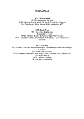 PROGRAMAÇAO



                             10/11 (Quinta-feira)
                         19h30 - Abertura da Jornada
       19h40 - Mística - Escola Milton Santos de Educação no Campo
          20h - Palestrante: Gilmar Mauro - Líder nacional do MST


                              11/11 (Sexta-feira)
                         18h - Exposição de pôsteres
                                  Exposição de Fotos
           19h30 - Mística - Escola de Agroecologia Milton Santos
   19h45 - Palestrante: Profa. Liliam Faria Porto Borges - Unioeste Campus
                                    Cascavel


                              12/11 (Sábado)
8h - Saída da UEM para aula monitorada na Escola Milton Santos de Educação
                                 no Campo
                        9h - Teatro: O Auto dos 99
 10h - Esquete apresentada pelos alunos do Programa de Pós-graduação em
                            Educação da UEM
                         10h30 - Mística e diálogo
                         12h - Almoço e despedida
 