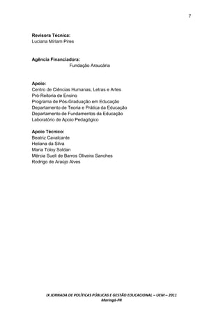 7



Revisora Técnica:
Luciana Miriam Pires



Agência Financiadora:
                Fundação Araucária



Apoio:
Centro de Ciências Humanas, Letras e Artes
Pró-Reitoria de Ensino
Programa de Pós-Graduação em Educação
Departamento de Teoria e Prática da Educação
Departamento de Fundamentos da Educação
Laboratório de Apoio Pedagógico

Apoio Técnico:
Beatriz Cavalcante
Heliana da Silva
Maria Toloy Soldan
Mércia Sueli de Barros Oliveira Sanches
Rodrigo de Araújo Alves




      IX JORNADA DE POLÍTICAS PÚBLICAS E GESTÃO EDUCACIONAL – UEM – 2011
                                  Maringá-PR
 