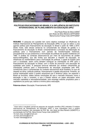 9




    POLÍTICAS EDUCACIONAIS NO BRASIL E A INFLUÊNCIA DO INSTITUTO
        INTERNACIONAL DE PLANEJAMENTO DA EDUCAÇÃO (IIPE)1

                                                            Ana Paula Rosa da Silva (UEM)2
                                                    Jani Alves da Silva Moreira (DTP/UEM)3
                                                     Maria Eunice França Volsi (DTP/UEM)4


RESUMO: A pesquisa em questão tem como objetivo investigar as influências do
Instituto Internacional de Planejamento da Educação (IIPE) no que se refere a uma
agenda política para financiamento da educação no Brasil a partir de 1998 a 2010.
Deste modo, este estudo centra-se na compreensão da relação de gestão e o
financiamento da educação no Brasil, compreendendo o processo de elaboração de
políticas para o financiamento num período de transformações históricas,
principalmente no que predominou a formulação de políticas de ajustes neoliberais em
1990. A análise do conteúdo desenvolve-se por meio de documentos de caráter
teórico-bibliográfico, que são fontes que discutem a respeito da educação, as
influências do neoliberalismo para a formulação de políticas, o papel do Estado para
com a sociedade, assim como também averiguar as orientações do IIPE para o
financiamento da educação no Brasil, com o intuito de promover uma educação de
qualidade para todos. A pesquisa torna-se relevante por analisar criticamente as
orientações políticas para o financiamento da educação propaladas pelo IIPE,
contribuindo para a compreensão do contexto educacional atual brasileiro no que diz
respeito ao tema, políticas públicas, financiamento e gestão educacional. Portanto, ao
buscar explicações sobre o quadro situacional que a América Latina, em especial o
Brasil se encontra, obtém breves conclusões de que o mercado financeiro move a
educação e não o contrário, e que o Estado exerce um papel articulador entre
mercado capitalista e educação/sociedade, pois emprega maiores propósitos para o
capitalismo ao ponto que, exerce o mínimo para a educação.

Palavras-chave: Educação; Financiamento; IIPE




1
  Esse texto é resultado parcial da pesquisa de iniciação científica (PIC) intitulada O Instituto
Internacional de Planejamento da Educação (IIPE) e suas orientações para a política
educacional brasileira, sob orientação da Prof. Ms. Jani Alves da Silva Moreira (UEM/DTP) e
co-orientação da Profª Ms. Maria Eunice França Volsi (UEM/DTP)
2
  E-mail: anap.viana@hotmail.com
3
  E-mail: jasmoreira@uem.br
4
  E-mail: mefvolsi@uem.br


        IX JORNADA DE POLÍTICAS PÚBLICAS E GESTÃO EDUCACIONAL – UEM – 2011
                                    Maringá-PR
 