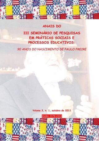 ANAIS DO
III SEMINÁRIO DE PESQUISAS
EM PRÁTICAS SOCIAIS E
PROCESSOS EDUCATIVOS:
90 ANOS DO NASCIMENTO DE PAULO FREIRE
Volume 3, n. 1, outubro de 2011
ISSN: 2179-2313
 