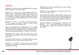 Anais do 3° Simpósio Paranaense de Design Sustentável
100
Referências
BARBERO, Silvia; COZZO, Brunella; TAMBORRINI, Paola. Ecodesign.
1ªed. Konigswinter: H.F. Ullmann, 2009.
BARELLI, B. G. P. Design para a Sustentabilidade: Modelo de
Cadeia Produtiva do Bambu Laminado Colado (BLaC) e seus
Produtos. Bauru: UNESP, 2009. Tese (Doutorado)- Programa de
Pós- Graduação em Design, Faculdade de Arquitetura, Artes e
Comunicação, Universidade Estadual Paulista “Julio de Mesquita
Filho, Bauru, 2009.
BERALDO, A.L.; SZUCS, C. A. Bambú Laminado Pegado (BLaC).
In: Primer simpósio de Bambú y Madera Laminada. Bogotá:
Universidad Nacional de Colombia, 2010.
FOOD AND AGRICULTURE ORGANIZATION OF THE UNITED
NATIONS (FAO). 2010a. Global forest resources assessment, 2010 –
Main report. FAO Forestry Paper 163. Roma, Itália. Disponível em:<
www.fao.org/forestry/fra/fra2010/en/>. Acesso em: 02 set. 2011.
KAZAZIAN, Thierry. Haverá a Idade das Coisas Leves: Design e
Desenvolvimento Sustentável. São Paulo: Editora SENAC São
Paulo, 2005.
MOUSINHO, Patrícia. Glossário. In: TRIGUEIRO, André (org.). Meio
ambiente no século 21. Rio de Janeiro: Sextante, 2003.
MANZINI, E. & VEZZOLI, C. Desenvolvimento de Produtos
Sustentáveis. Os requisitos ambientais dos produtos industriais.
São Paulo: EDUSP, 2008.
PAPANEK, Victor. Design for the Real World. Chicago: Academy
Chicago Publishers, 1992.
PEREIRA, M. A. dos R. & Beraldo, A.L. Bambu de corpo e alma.
Bauru: Canal 6 editora, 2007.
ORGANIZAÇÃO DAS NAÇÕES UNIDAS (ONU). Conferência do
“AnoInternacionaldasFloretas”aconteceemSãoPaulo.Disponível
em: < http://www.onu.org.br/conferencia-do-%E2%80%98ano-
internacional-das-florestas-2011%E2%80%99-acontece-em-
sao-paulo/>. Acesso em: 05 set. 2011.
SISTEMA NACIONAL DE INFORMAÇÕES FLORESTAIS (SIF).
Disponível em: http://www.florestal.gov.br/snif/recursos-
florestais/pressao-e-impacto-sobre-as-florestas. Acesso em: 04
de set. 2011.
 