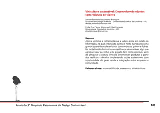 Anais do 3° Simpósio Paranaense de Design Sustentável 101
Vinicultura sustentável: Desenvolvendo objetos
com resíduos de videira
Desiree Fernanda Nascimento Rodrigues
Graduada em Design de Moda - Universidade Estadual de Londrina - UEL
desiree.fernanda@hotmail.com
Profa. Dra. Cleuza Bittencourt Ribas Fornasier
Universidade Estadual de Londrina - UEL
cleuzafornasier@gmail.com
Resumo
Após a vindima, a colheita da uva, a videira entra em estado de
hibernação, na qual é realizada a poda e nesta é produzida uma
grande quantidade de resíduos, como troncos, galhos e folhas.
Na tentativa de diminuir esses resíduos e desenvolver algo que
agregue valor ao vinho, este projeto tem como objetivo, além
de pesquisar a cultura vinícola, desenvolver produtos a partir
dos resíduos coletados implantando ações sustentáveis com
oportunidade de gerar renda e integração entre empresas e
comunidade.
Palavras-chave: sustentabilidade, artesanato, vitivinicultura.
 
