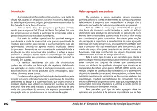 Anais do 3° Simpósio Paranaense de Design Sustentável
102
Introdução
	 A produção de vinhos no Brasil desenvolveu- se a partir do
século XIX, quando os imigrantes italianos iniciaram a fabricação
da bebida para consumo próprio, principalmente nos estados do
Rio Grande do Sul e Santa Catarina.
	 Tem-se como base de pesquisa a produção vinícola,
sendo que a empresa Dal’ Pizzol de Bento Gonçalves, foi uma
das empresas que se dispôs a participar de entrevistas sobre a
gestão dos processos realizados na empresa.
	 Por meio da análise operacional foi possível averiguar
que durante a poda de inverno há uma grande quantidade de
resíduos provenientes das videiras e que normalmente não são
aproveitados, tornando-se apenas matéria inutilizada dentro
do processo. Baseando-se nos conceitos de sustentabilidade e
ampliação do valor emocional dos produtos, o artigo a seguir
promove a utilização desses resíduos na confecção de objetos
que agreguem valor aos produtos comercializados (vinhos) na
empresa em questão.
	 Os resíduos resultantes da poda da vitivinicultura
podem ser utilizados na fabricação de papelaria, viabilizando
sua aplicação de modo similar à cortiça promovendo assim o
desenvolvimento de novos produtos como embalagens, saca-
rolhas, chaveiros, entre outros.
	 Fundamentados na gestão/valorização destes resíduos, este
projeto tem como intenção fomentar a assimilação de conceitos
pertinentes ao design e à sustentabilidade, que visam projetar e
produzir objetos, que utilizem o material em questão, de modo
artesanal. Para tanto será realizada a capacitação de mão de obra
vinda da comunidade do entorno da empresa, promovendo a
integração entre os produtores e a os moradores da região.
Valor agregado em produto
	 Os produtos a serem realizados devem considerar
primordialmente o cliente em detrimento de outros componentes
relacionados à empresa, suas necessidades e desejos são o
elemento norteador de todo o comportamento empresarial.
	 Tem-se então o valor, aqui denominado de preço,
dos bens de consumo confeccionados a partir do esforço
distendido para produzi-los adicionando os cálculos de lucro.
Porém, deve-se considerar que esse não é o único valor levado
em consideração pelo consumidor. Ancorado pelas noções
de percepção e repertório, a característica de valor agregado
sobressai de modo progressivo, principalmente por fazer com
que o produto não seja massificado pela concorrência, pela
média de preço, e/ou pelas características básicas formais ou
funcionais, mas seja reconhecido por algum diferencial, esse
diferencial será baseado no design emocional.
	 Este é outro tipo de valor a ser percebido pelo cliente é
promovidopormeiodadisponibilizaçãodeinteressessecundários,
estes compõe um conjunto de fatores que concretizam-se
como um atributo de qualidade intangível que somam-se ao
comparativo benefício versos preço. KOTLER (1998) aponta uma
relação simples de satisfação das expectativas: se o desempenho
do produto atender (ou exceder) às expectativas, o cliente ficará
satisfeito (ou altamente satisfeito) e se demonstrar-se abaixo das
expectativas, resultará na insatisfação do consumidor. Tem-se
então o diferencial do produto como algo que, na percepção do
consumidor, direciona, impulsiona e justifica a escolha dentre os
bens ofertados por divergentes marcas.
	 Para perceber qual tipo de valor agregado deve ser
aplicado aos produtos é de extrema importância que se faça
 