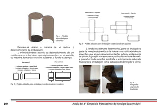 Anais do 3° Simpósio Paranaense de Design Sustentável
104
	 Descreve-se abaixo a maneira de se realizar o
desenvolvimento da embalagem:
	 1. Primordialmente através do desenvolvimento de um
molde para corte das bases essenciais que podem ser de papelão
ou madeira, formando-se assim as laterais, o fundo e a tampa.
Fig. 4 – Moldes utilizados para embalagem confeccionada em madeira
Fig. 5 – Moldes utilizados para embalagem confeccionada em papelão
	 2. Tendo essa estrutura desenvolvida, parte-se então para a
parte de inserção dos resíduos da videira com a utilização de cola
específica, que através de experimentações indicou a cola quente
de pistola, logo aplica-se esses retraços da cultura da uva de modo
a preencher toda superfície escolhida e anteriormente elaborada
finalizando a embalagem com a aplicação de de tingidor e verniz.
Fig. 3 –Modelo
de embalagem
cilíndrica
Fig. 6 –
Fotografia
do produto
finalizado.
 