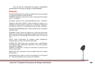 Anais do 3° Simpósio Paranaense de Design Sustentável 105
	 Com isto deu-se a finalização do projeto e subseqüente
apresentação em eventos de design e sustentabilidade.
Referência:
ANTUNES, RICARDO. 2002. Os sentidos do trabalho: Ensaio sobre a afirmação
e a negação do trabalho. São Paulo: Boitempo.
CRISTOFOLI. Vinhedos e vinhos finos. In: Home <http://www.vinhoscristofoli.
com.br> . 01/04/2011
DAL PIZZOL. História. In: Home <http://www.dalpizzol.com.br> . 01/04/2011
DEMARCHI, ANA PAULA PERFETTO. Gestão Estratégica de Design com a
abordagem de design thinking: proposta de um Sistema de Produção do
Conhecimento. Tese, 2011. In: <http://btd.egc.ufsc.br/?p=886>. 01/04/2011.
DRUCKER, PETER FERDINAND. 2002. O melhor de Peter Drucker: a sociedade.
São Paulo: Nobel.
FORNASIER, CLEUZA. Sistema de integração do conhecimento pelo design
thinker. Tese de doutorado em Engenharia e Gestão do Conhecimento, Ufsc,
2011. Disponível em: http://btd.egc.ufsc.br/?p=890. Acesso em: março de
2011.
KOTLER, PHILIP, Administração de marketing: analise, planejamento,
implementação e controle. 5 Ed. São Paulo: Atlas, 1998.
MANZINI, EZIO. 2008. Design para a inovação social e sustentabilidade:
comunidades criativas, organizações colaborativas e novas redes projetuais.
Rio de Janeiro: E-pappers.
NONAKA, I. & TAKEUCHI, H.. Criação do conhecimento na empresa. Rio de
Janeiro: Campus, 1997.
SINGER, PAUL. 2002. Introdução a economia solidária. São Paulo: Fundação
Perseu Abramo.
VALLONTANO. Vinhos nobres. In: Home In: Vinho Magazine, nº 36. Disponível
em: <http://www.vallontano.com.br>Acesso em: 01/04/2011
 